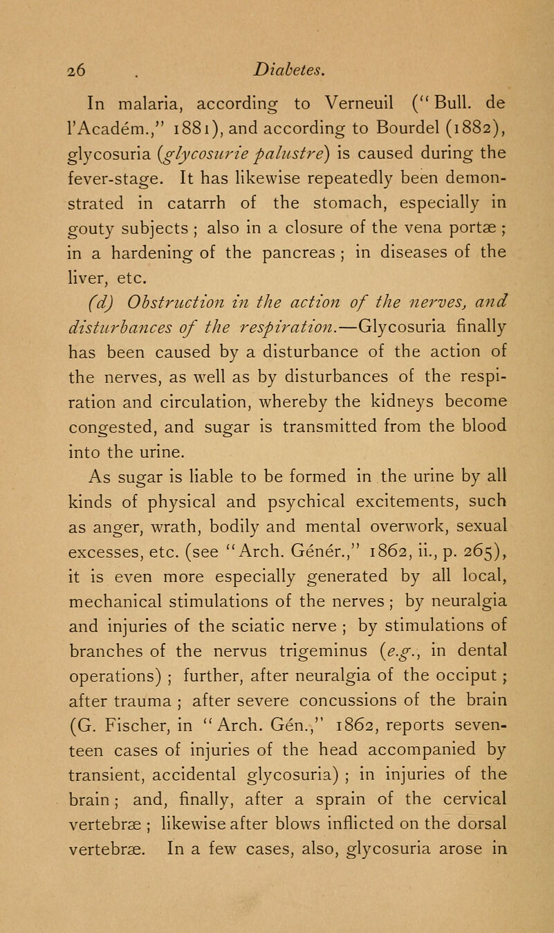 In malaria, according to Verneuil ( Bull, de TAcadem., 1881), and according to Bourdel (1882), glycosuria {^glycosiirie palustre) is caused during the fever-stage. It has likewise repeatedly been demon- strated in catarrh of the stomach, especially in gouty subjects ; also in a closure of the vena portae ; in a hardening of the pancreas ; in diseases of the liver, etc. (d) Obstruction in the action of the nerves, and disturbances of the respiration.—Glycosuria finally has been caused by a disturbance of the action of the nerves, as well as by disturbances of the respi- ration and circulation, whereby the kidneys become congested, and sugar is transmitted from the blood into the urine. As sugar is liable to be formed in the urine by all kinds of physical and psychical excitements, such as anger, wrath, bodily and mental overwork, sexual excesses, etc. (see Arch. Gener., 1862, ii., p. 265)^ it is even more especially generated by all local, mechanical stimulations of the nerves ; by neuralgia and injuries of the sciatic nerve ; by stimulations of branches of the nervus trigeminus i^e.g.^ in dental operations) ; further, after neuralgia of the occiput; after trauma ; after severe concussions of the brain (G. Fischer, in Arch. Gen.,'' 1862, reports seven- teen cases of injuries of the head accompanied by transient, accidental glycosuria) ; in injuries of the brain; and, finally, after a sprain of the cervical vertebrae ; likewise after blows inflicted on the dorsal vertebrae. In a few cases, also, glycosuria arose in