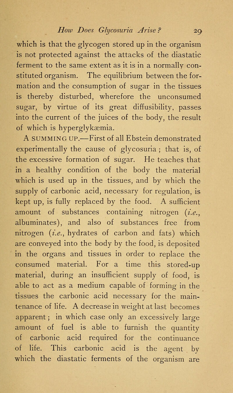 which is that the glycogen stored up in the organism is not protected against the attacks of the diastatic ferment to the same extent as it is in a normally con- stituted organism. The equilibrium between the for- mation and the consumption of sugar in the tissues is thereby disturbed, wherefore the unconsumed sugar, by virtue of its great diffusibility, passes into the current of the juices of the body, the result of which is hyperglykaemia. A SUMMING UP.—First of all Ebstein demonstrated experimentally the cause of glycosuria ; that is, of the excessive formation of sugar. He teaches that in a healthy condition of the body the material which is used up in the tissues, and by which the supply of carbonic acid, necessary for regulation, is kept up, is fully replaced by the food. A sufficient amount of substances containing nitrogen (z.e.^ albuminates), and also of substances free from nitrogen (i.e., hydrates of carbon and fats) which are conveyed into the body by the food, is deposited in the organs and tissues in order to replace the consumed material. For a time this stored-up material, during an insufficient supply of food, is able to act as a medium capable of forming in the tissues the carbonic acid necessary for the main- tenance of life. A decrease in weight at last becomes apparent; in which case only an excessively large amount of fuel is able to furnish the quantity of carbonic acid required for the continuance of life. This carbonic acid is the aofent bv which the diastatic ferments of the organism are