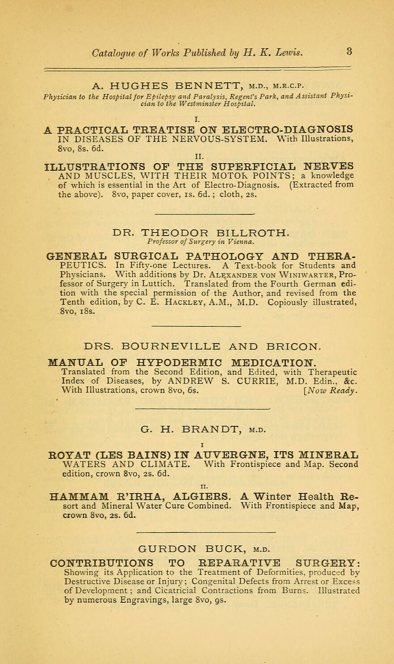 A. HUGHES BENNETT, m.d., m.r.c.p. Physician to the Hospital for Epilepsy and Paralysis, Regent's Park, and Assistant Physi- cian to the Westminster Hospital. I. A PRACTICAL TREATISE ON ELECTRO-DIAGNOSIS IN DISEASES OF THE NERVOUS-SYSTEM. With Illustrations, 8vo, 8s. 6d. II. ILLUSTRATIONS OF THE SUPERFICIAL NERVES AND MUSCLES, WITH THEIR MOTOR POINTS; a knowledge of which is essential in the Art of Electro-Diagnosis. (Extracted from the above). Svo, paper cover, is. 6d.; cloth, 2S. DR. THEODOR BILLROTH. Professor of Surgery in Vienna. GENERAL SURGICAL PATHOLOGY AND THERA- PEUTICS. In Fifty-one Lectures. A Text-book for Students and Physicians. With additions by Dr. Alexander von Winiwarter, Pro- fessor of Surgen.' in Luttich. Translated from the Fourth German edi- tion with the special permission of the Author, and revised from the Tenth edition, by C. E. Hackley, A.M., M.D. Copiously illustrated, Svo, i8s. DRS. BOURNEVILLE AND BRICON. MANUAL OF HYPODERMIC MEDICATION. Translated from the Second Edition, and Edited, with Therapeutic Index of Diseases, by ANDREW S. CURRIE, M.D. Edin., &c. With Illustrations, crown Svo, 6s. \_No-w Ready. G. H. BRANDT, m.d. I ROYAT (LES BAINS) IN AUVERGNE, ITS MINERAL WATERS AND CLIMATE. With Frontispiece and Map. Second edition, crown Svo, 2s. 6d. II. HAMMAM R'IRHA, ALGIERS. A Winter Health Re- sort and Mineral Water Cure Combined. With Frontispiece and Map, crown Svo, 2s. 6d. GURDON BUCK, m.d. CONTRIBUTIONS TO REPARATIVE SURGERY: Showing its Application to the Treatment of Deforinities, produced by Destructive Disease or Injury; Congenital Defects from Arrest or Excess of Development ; and Cicatricial Contractions from Burns. Illustrated by numerous Engravings, large Svo, gs.