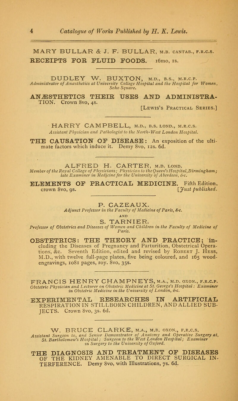MARY BULLAR & J. F. BULLAR, m.b. cantab., f.r.c.s. RECEIPTS FOR FLUID FOODS. i6mo, is. DUDLEY W. BUXTON, m.d., b.s., m.r.c.p. Administrator of Ancesthetics at University College Hospital and the Hospital for Women, Soho Square. ANESTHETICS THEIR USES AND ADMINISTRA- TION. Crown 8vo, 4s. [Lewis's Practical Series.] HARRY CAMPBELL, m.d., b.s. lond., m.r.c.s. Assistant Physician and Pathologist to the North-West London Hospital. THE CAUSATION OF DISEASE : An exposition of the ulti- mate factors which induce it. Demy 8vo, 12s. 6d. ALFRED H. CARTER, m.d. lond. Member of the Royal College of Physicians; Physician to theQueen's Hospital,Birmingham ; late Examiner in Medicine for the University of Aberdeen, &c. ELEMENTS OF PRACTICAL MEDICINE. Fifth Edition, crown 8vo, gs. \^Just published. P. GAZEAUX. Adjunct Professor in the Faculty of Medicine of Paris, &c. AND S. TARNIER. Professor of Obstetrics and Diseases of Women and Children in the Faculty of Medicine of Paris. OBSTETRICS: THE THEORY AND PRACTICE; in- cluding the Diseases of Pregnancy and Parturition, Obstetrical Opera- tions, &c. Seventh Edition, edited and revised by Robert J. Hess, M.D., with twelve full-page plates, five being coloured, and 165 wood- engravings, 1081 pages, roy. 8vo, 35s. FRANCIS HENRY CHAMPNEYS, m.a., m.d. oxon., f.r.c.p. Obstetric Physician and Lecturer on Obstetric Medicine at St. George's Hospital: Examiner in Obstetric Medicine in the University of London, &c. EXPERIMENTAL RESEARCHES IN ARTIFICIAL RESPIRATION IN STILLBORN CHILDREN, AND ALLIED SUB- JECTS. Crown 8vo, 3s. 6d. V^. BRUCE CLARKE, m.a., m.b. oxon., f.r.c.s. Assistant Surgeon to, and Senior Demonstrator of Anatomy and Operative Surgery at, St. Bartholomew's Hospital; Surgeon to the West London Hospital; Examiner tn Surgery to the University of Oxford. THE DIAGNOSIS AND TREATMENT OF DISEASES OF THE KIDNEY AMENABLE TO DIRECT SURGICAL IN- TERFERENCE. Demy 8vo, with Illustrations, 7s. 6d.