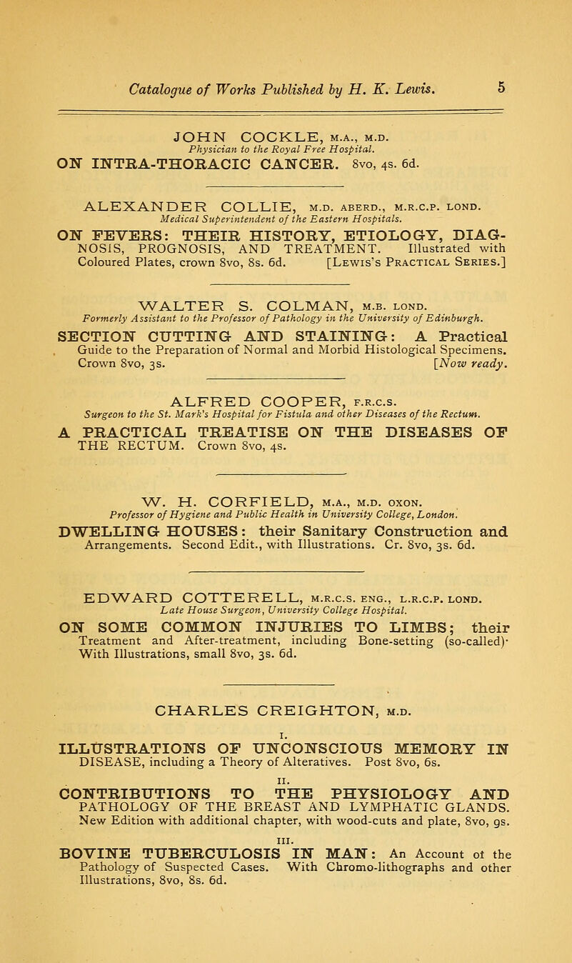 JOHN COCKLE, m.a., m.d. Physician to the Royal Free Hospital. ON INTRA-THOEACIG CANCER. 8vo, 4s. 6d. ALEXANDER COLLIE, m.d. aberd., m.r.c.p. lond. Medical Superintendent of the Eastern Hospitals. ON FEVERS: THEIR HISTORY, ETIOLOGY, DIAG- NOSIS, PROGNOSIS, AND TREATMENT. Illustrated with Coloured Plates, crown 8vo, 8s. 6d. [Lewis's Practical Series.] WALTER S. COLMAN, m.b. lond. Formerly Assistant to the Professor of Pathology in the University of Edinburgh. SECTION CUTTING AND STAINING: A Practical Guide to the Preparation of Normal and Morbid Histological Specimens. Crown 8vo, 3s. [^Now ready. ALFRED COOPER, f.r.c.s. Surgeon to the St. Mark's Hospital for Fisttila and other Diseases of the Rectum. A PRACTICAL TREATISE ON THE DISEASES OF THE RECTUM. Crown 8vo, 4s. W. H. CORFIELD, m.a., m.d. oxon. Professor of Hygiene and Public Health in University College, London. DWELLING HOUSES: their Sanitary Construction and Arrangements. Second Edit., with Illustrations. Cr. 8vo, 3s. 6d. EDWARD COTTERELL, m.r.c.s. eng., l.r.c.p. lond. Late House Surgeon, University College Hospital. ON SOME COMMON INJURIES TO LIMBS; their Treatment and After-treatment, including Bone-setting (so-called)- With Illustrations, small 8vo, 3s. 6d. CHARLES CREIGHTON, m.d. I. ILLUSTRATIONS OF UNCONSCIOUS MEMORY IN DISEASE, including a Theory of Alteratives. Post 8vo, 6s. II. CONTRIBUTIONS TO THE PHYSIOLOGY AND PATHOLOGY OF THE BREAST AND LYMPHATIC GLANDS. New Edition with additional chapter, with wood-cuts and plate, 8vo, gs. III. BOVINE TUBERCULOSIS IN MAN: An Account ot the Pathology of Suspected Cases. With Chromo-lithographs and other Illustrations, 8vo, 8s. 6d.