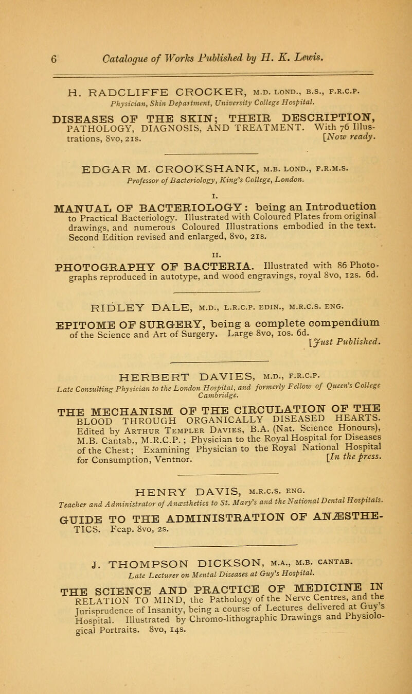H. RADCLIFFE CROCKER, m.d. lond., b.s., f.r.c.p. Physician, Skin Depajtment, University College Hospital. DISEASES OF THE SKIN; THEIR DESCRIPTION, PATHOLOGY, DIAGNOSIS, AND TREATMENT. With 76 Illus- trations, 8vo, 21S. l^ow ready. EDGAR M. CROOKSHANK, m.b. lond., f.r.m.s. Professor of Bacteriology, King's College, London. I. MANUAIi OF BACTERIOLOGY: being an Introduction to Practical Bacteriolog>'. Illustrated with Coloured Plates from original drawings, and numerous Coloured Illustrations embodied in the text. Second Edition revised and enlarged, 8vo, 21s. PHOTOGRAPHY OP BACTERIA. Illustrated with 86 Photo- graphs reproduced in autotype, and wood engravings, royal 8vo, 12s. 6d. RIDLEY DALE, m.d., l.r.c.p. edxn., m.r.c.s. eng. EPITOME OF SURGERY, being a complete compendium of the Science and Art of Surgery. Large 8vo, los. 6d. [yitst Published. HERBERT DAVIES, m.d., f.r.c.p. Late Consulting Physician to the London Hospital, and formerly Felloii, of Queen's College Cambridge. THE MECHANISM OF THE CIRCULATION OF THE BLOOD THROUGH ORGANICALLY DISEASED HEARTS. Edited by Arthur Templer Davies, B.A. (Nat. Science Honours), M.B. Cantab., M.R.C.P. ; Physician to the Royal Hospital for Diseases of the Chest; Examining Physician to the Royal National Hospital for Consumption, Ventnor. [^» ^'^^ P^'^'- HENRY DAVIS, m.r.c.s. eng. Teacher and Administrator of Ancesthetics to St. Mary's and the National Dental Hospitals. GUIDE TO THE ADMINISTRATION OF AN-SISTHE- TICS. Fcap. 8vo, 2S. J. THOMPSON DICKSON, m.a., m.b. cantab. Late Lecturer on Mental Diseases at Guy's Hospital. THE SCIENCE AND PRACTICE OF MEDICINE IN RELATION TO MIND, the Pathology of the Nerve Centres, and the Jurisprudence of Insanity, being a course of Lectures delivered at Guy s Hospital. Illustrated by Chromo-lithographic Drawings and Physiolo- gical Portraits. 8vo, 14s.