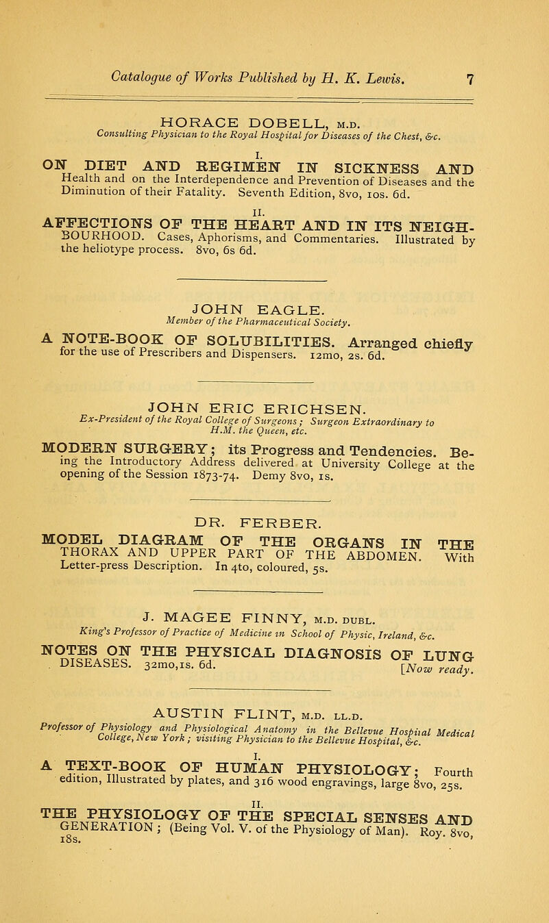 HORACE DOBELL, m.d. Consulting Physician to the Royal Hospital for Diseases of the Chest, &c. ON DIET AND REGIMIJN IN SICKNESS AND Health and on the Interdependence and Prevention of Diseases and the Diminution of their Fatality. Seventh Edition, 8vo, los. 6d. II. AFFECTIONS OF THE HEART AND IN ITS NEIGH- BOURHOOD. Cases, Aphorisms, and Commentaries. Illustrated by the heliotype process. 8vo, 6s 6d. JOHN EAGLE. Member of the Pharmaceutical Society. A NOTE-BOOK OF SOLUBILITIES. Arranged chiefly tor the use of Prescribers and Dispensers. i2mo, 2s. 6d. JOHN ERIC ERICHSEN. Ex-President of the Royal College of Surgeons ; Surgeon Extraordinary to H.M. the Queen, etc. MODERN SURGERY; its Progress and Tendencies. Be- ing the Introductory Address delivered at University College at the opening of the Session 1873-74. Demy 8vo, is. DR. FERBER. MODEL DIAGRAM OF THE ORGANS IN THE THORAX AND UPPER PART OF THE ABDOMEN wS Letter-press Description. In 4to, coloured, 5s. J. MAGEE FINNY, m.d. duel. King's Professor of Practice of Medicine in School of Physic, Ireland, &-c. ^^T?T?AcS? ^^^ PHYSICAL DIAGNOSIS OF LUNG . DISEASES. 32mo,is. 6d. ^^^w ready. AUSTIN FLINT, m.d. ll.d. Professor of Physiology and Physiological Anatomy in the Bellevue Hospital Medical College, New York; visttmg Physician to the Bellevue Hospital, Ic ^'^'^ A TEXT-BOOK OF HUMAN PHYSIOLOGY; Fourth edition. Illustrated by plates, and 316 wood engravings, large 8vo, 25s. II. THE PHYSIOLOGY OF THE SPECIAL SENSES AND GENERATION ; (Being Vol. V. of the Physiology of Man). Ro^ Svo,