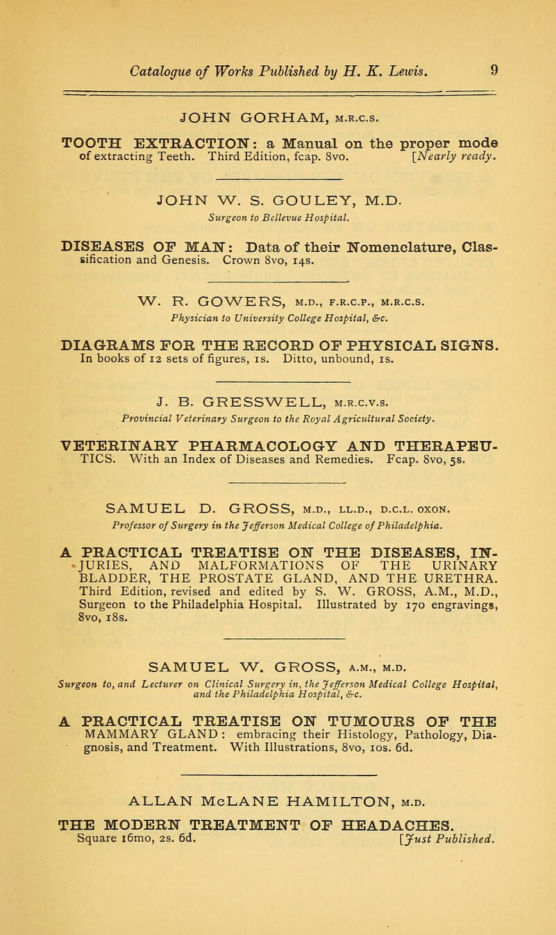 JOHN GORHAM, m.r.c.s. TOOTH EXTRACTION: a Manual on the proper mode of extracting Teeth. Third Edition, fcap. 8vo. [Nearly ready. JOHN W. S. GOULEY, M.D. Surgeon to Bellevue Hospital. DISEASES OP MAN: Data of their Nomenclature, Clas- sification and Genesis. Crown 8vo, 14s. W. R. GOWERS, M.D., F.R.C.P., M.R.C.S. Physician to University College Hospital, &c. DIAGRAMS FOR THE RECORD OF PHYSICAL SIGNS. In books of 12 sets of figures, is. Ditto, unbound, is. J. B. GRESSWELL, m.r.c.v.s. Provincial Veterinary Surgeon to the Royal Agricultural Society. VETERINARY PHARMACOLOGY AND THERAPEU- TICS. With an Index of Diseases and Remedies. Fcap. 8vo, 5s. SAMUEL, D. GROSS, m.d., ll.d., d.c.l. oxon. Professor of Surgery in the Jefferson Medical College of Philadelphia. A PRACTICAL TREATISE ON THE DISEASES, IN- > JURIES, AND MALFORMATIONS OF THE URINARY BLADDER, THE PROSTATE GLAND, AND THE URETHRA. Third Edition, revised and edited by S. W. GROSS, A.M., M.D., Surgeon to the Philadelphia Hospital. Illustrated by 170 engravings, 8vo, i8s. SAMUEL W. GROSS, a.m., m.d. Surgeon to, and Lecturer on Clinical Surgery in, the Jefferson Medical College Hospital, and the Philadelphia Hospital, &c. A PRACTICAL TREATISE ON TUMOURS OP THE MAMMARY GLAND : embracing their Histology, Pathology, Dia- gnosis, and Treatment. With Illustrations, 8vo, los. 6d. ALLAN McLANE HAMILTON, m.d. THE MODERN TREATMENT OP HEADACHES. Square i6mo, 2s. 6d. ijust Published.