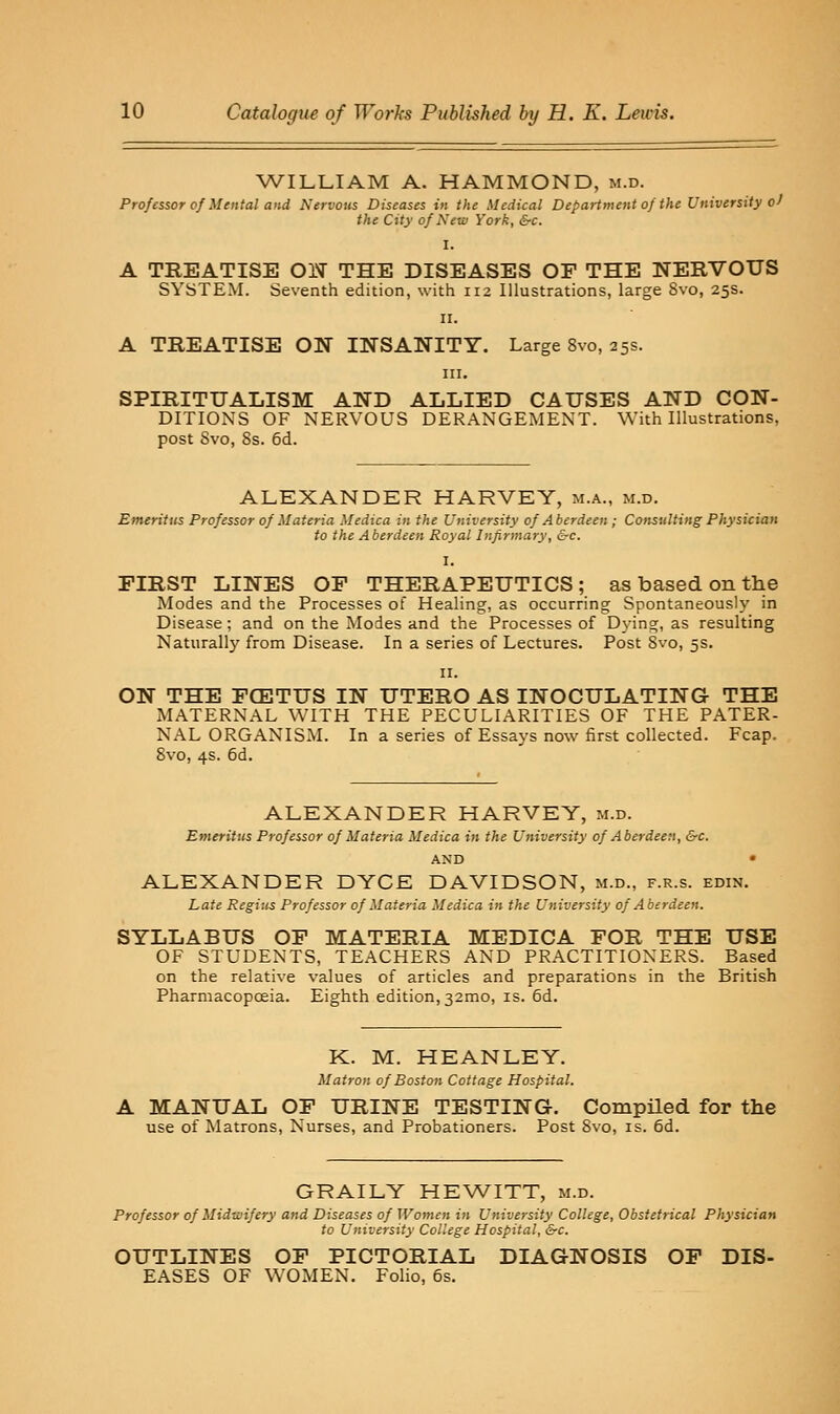 WILLIAM A. HAMMOND, m.d. Professor of Mental and Nervous Diseases in the Medical Department of the University o^ the City of Xeuj York, &c. I. A TREATISE OIV THE DISEASES OF THE NERVOUS SYSTEM. Seventh edition, with 112 Illustrations, large 8vo, 25s. II. A TREATISE ON INSANITY. Large 8vo, 25s. HI. SPIRITUALISM AND ALLIED CAUSES AND CON- DITIONS OF NERVOUS DERANGEMENT. With Illustrations, post Svo, Ss. 6d. ALEXANDER HARVEY, m.a., m.d. Emeritus Professor of Materia Medica in the University of Aberdeen; Consulting Physician to the Aberdeen Royal Infirmary, &c. I. FIRST LINES OF THERAPEUTICS; as based on the Modes and the Processes of Healing, as occurring Spontaneously in Disease ; and on the Modes and the Processes of Dying, as resulting Naturall}' from Disease. In a series of Lectures. Post Svo, 5s. II. ON THE FCETUS IN UTERO AS INOCULATING THE MATERNAL WITH THE PECULIARITIES OF THE PATER- NAL ORGANISM. In a series of Essays now first collected. Fcap. Svo, 4s. 6d. ALEXANDER HARVEY, m.d. Emeritus Professor of Materia Medica in the University of Aberdeen, &c. AND • ALEXANDER DYCE DAVIDSON, m.d., f.r.s. edin. Late Regius Professor of Materia Medica in the University of Aberdeen. SYLLABUS OF MATERIA MEDICA FOR THE USE OF STUDENTS, TEACHERS AND PRACTITIONERS. Based on the relative values of articles and preparations in the British Pharmacopceia. Eighth edition, 32010, is. 6d. K. M. HEANLEY. Matron of Boston Cottage Hospital. A MANUAL OF URINE TESTING. CompHed for the use of Jtlatrons, Nurses, and Probationers. Post Svo, is. 6d. GRAILY HEWITT, m.d. Professor of Midtvifery and Diseases of Women in University College, Obstetrical Physician to University College Hospital, &c. OUTLINES OF PICTORIAL DIAGNOSIS OF DIS- EASES OF WOMEN. Folio, 6s.