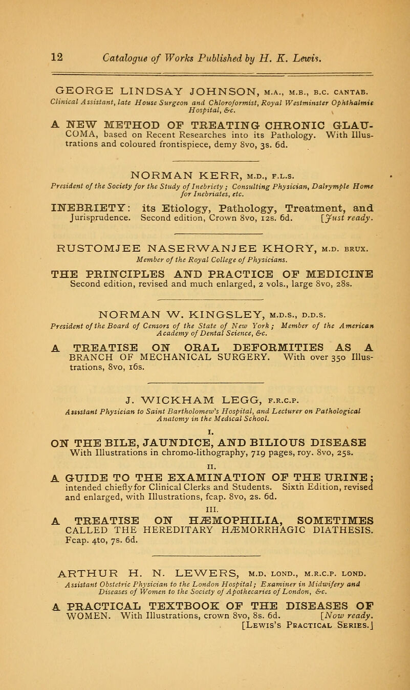 GEORGE LINDSAY JOHNSON, m.a., m.b., b.c. cantab. Clinical Assistant, late House Surgeon and Chloroformist, Royal Westminster Ophthalmit Hospital, &c. A NEW METHOD OF TREATING CHRONIC GLAU- COMA, based on Recent Researches into its Pathology. With Illus- trations and coloured frontispiece, demy 8vo, 3s. 6d. NORMAN KERR, m.d., f.l.s. President of the Society for the Study of Inebriety; Consulting Physician, Dalrymple Home for Inebriates, etc. INEBRIETY: its Etiology, Pathology, Treatment, and Jurisprudence. Second edition, Crown 8vo, 12s. 6d. {.jf^'^i ready. RUSTOMJEE NASERWANJEE KHORY, m.d. brux. Member of the Royal College of Physicians. THE PRINCIPLES AND PRACTICE OF MEDICINE Second edition, revised and much enlarged, 2 vols., large 8vo, 28s. NORMAN W. KINGSLEY, m.d.s., d.d.s. President of the Board of Censors of the State of New York ; Member of the A merican Academy of Dental Science, &c. A TREATISE ON ORAL DEFORMITIES AS A BRANCH OF MECHANICAL SURGERY. With over 350 Illus- trations, 8vo, i6s. J. WIGKHAM LEGG, f.r.c.p. AtSKtant Physician to Saint Bartholomew's Hospital, and Lecturer on Pathological Anatomy in the Medical School. I. ON THE BILE, JAUNDICE, AND BILIOUS DISEASE With Illustrations in chromo-lithography, 719 pages, roy. 8vo, 25s. II. A GUIDE TO THE EXAMINATION OF THE URINE; intended chiefly for Clinical Clerks and Students. Sixth Edition, revised and enlarged, with Illustrations, fcap. 8vo, 2S. 6d. III. A TREATISE ON H-S3MOPHILIA, SOMETIMES CALLED THE HEREDITARY H.EMORRHAGIC DIATHESIS. Fcap. 4to, 7s. 6d. ARTHUR H. N. LEWERS, m.d. lond., m.r.c.p. lond. Assistant Obstetric Physician to the London Hospital; Examiner in Midwifery and Diseases of Women to the Society of Apothecaries of London, SfC. A PRACTICAL TEXTBOOK OF THE DISEASES OF WOMEN. With Illustrations, crown 8vo, 8s. 6d. [Now ready. [Lewis's Pbactical Series.]