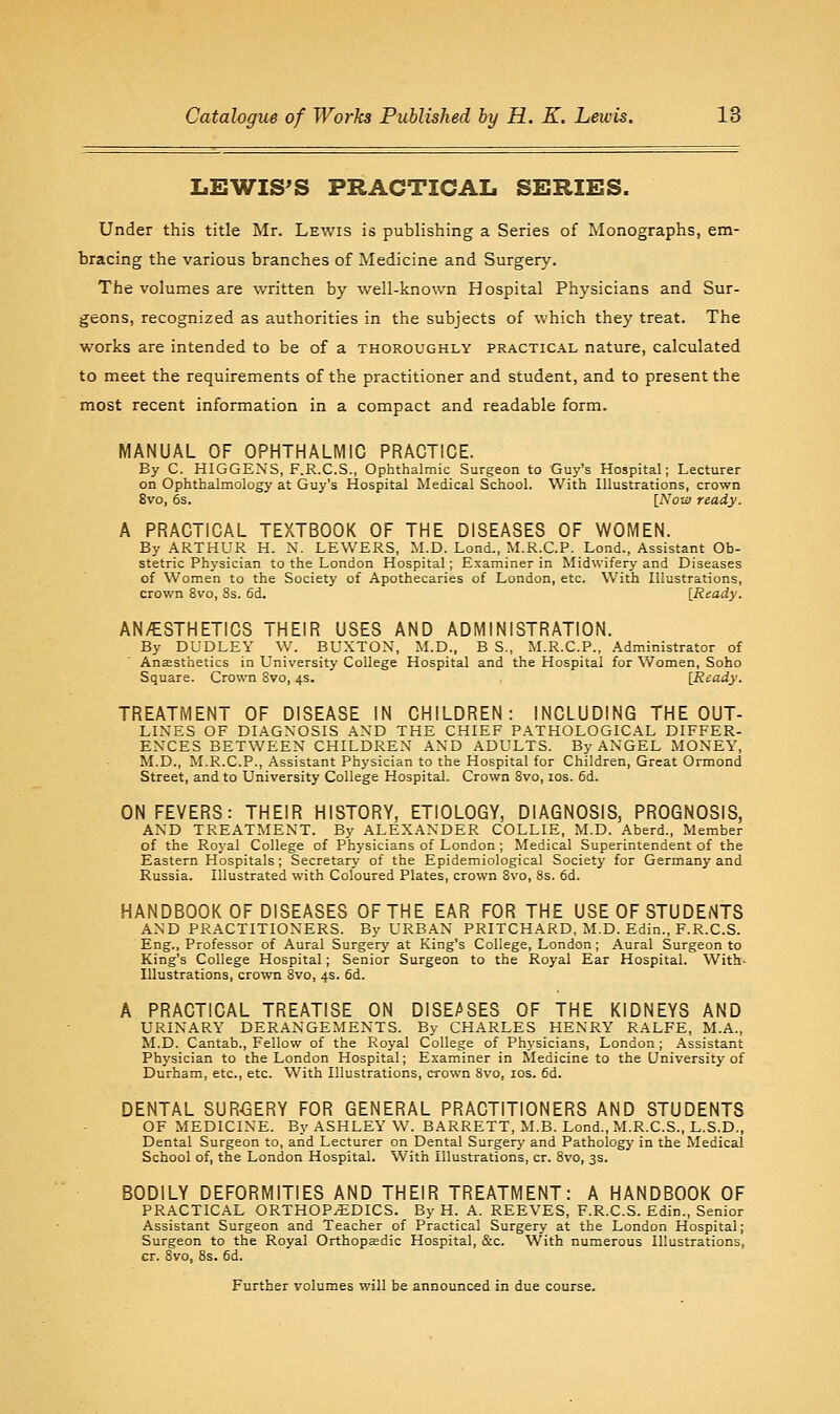 LEWISES PRACTICAL SERIES. Under this title Mr. Lewis is publishing a Series of Monographs, em- bracing the various branches of ^vledicine and Surgery. The volumes are written by well-known Hospital Physicians and Sur- geons, recognized as authorities in the subjects of which they treat. The works are intended to be of a thoroughly practical nature, calculated to meet the requirements of the practitioner and student, and to present the most recent information in a compact and readable form. MANUAL OF OPHTHALMIC PRACTICE. By C. HIGGEXS, F.R.C.S., Ophthalmic Surgeon to Guy's Hospital; Lecturer on Ophthalmology at Guy's Hospital Medical School. With Illustrations, crown 8vo, 6s. [Now ready. A PRACTICAL TEXTBOOK OF THE DISEASES OF WOMEN. By ARTHUR H. N. LEWERS, M.D. Lond., M.R.C.P. Lond., Assistant Ob- stetric Physician to the London Hospital; Examiner in Midwifery and Diseases of Women to the Society of Apothecaries of London, etc. With Illustrations, crown 8vo, Ss. 6d. [Ready. AN/ESTHETICS THEIR USES AND ADMINISTRATION. By DUDLEY W. BUXTON, M.D., B S., M.R.C.P., Administrator of Anesthetics in University College Hospital and the Hospital for Women, Soho Square. Crown Svo, 4s. [Ready. TREATMENT OF DISEASE IN CHILDREN: INCLUDING THE OUT- LINES OF DIAGNOSIS AND THE CHIEF PATHOLOGICAL DIFFER- ENCES BETWEEN CHILDREN AND ADULTS. By ANGEL MONEY, M.D., M.R.C.P., Assistant Phj'sician to the Hospital for Children, Great Ormond Street, and to University College Hospital. Crown Svo, los. 6d. ON FEVERS: THEIR HISTORY, ETIOLOGY, DIAGNOSIS, PROGNOSIS, AND TREATMENT. By ALEXANDER COLLIE, M.D. Aberd., Member of the Royal College of Physicians of London ; Medical Superintendent of the Eastern Hospitals; Secretary of the Epidemiological Society for Germany and Russia. Illustrated with Coloured Plates, crown Svo, 8s. fid. HANDBOOK OF DISEASES OF THE EAR FOR THE USE OF STUDENTS AND PRACTITIONERS. By URBAN PRITCHARD, M.D. Edin., F.R.C.S. Eng., Professor of Aural Surgery at King's College, London; Aural Surgeon to King's College Hospital; Senior Surgeon to the Royal Ear Hospital. With- Illustrations, crown Svo, 4s. fid. A PRACTICAL TREATISE ON DISEASES OF THE KIDNEYS AND URINARY DERANGEMENTS. By CHARLES HENRY RALFE, M.A., M.D. Cantab., Fellow of the Royal College of Physicians, London ; Assistant Physician to the London Hospital; Examiner in Medicine to the University of Durham, etc., etc. With Illustrations, crown Svo, los. fid. DENTAL SUR<BERY FOR GENERAL PRACTITIONERS AND STUDENTS . OF MEDICINE. By ASHLEY W. BARRETT, M.B. Lond., M.R.C.S., L.S.D., Dental Surgeon to, and Lecturer on Dental Surgery and Pathology in the Medical School of, the London Hospital. With Illustrations, cr. Svo, 3s. BODILY DEFORMITIES AND THEIR TREATMENT: A HANDBOOK OF PRACTICAL ORTHOPEDICS. By H. A. REEVES, F.R.C.S. Edin., Senior Assistant Surgeon and Teacher of Practical Surgery at the London Hospital; Surgeon to the Royal Orthopjedic Hospital, &c. With numerous Illustrations, cr. Svo, 8s. fid. Further volumes will be announced in due course.