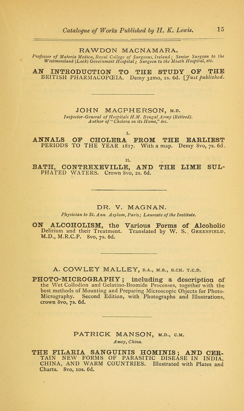 RAW^DON MACNAMARA. Professor of Materia Medica, Royal College of Surgeons, Ireland; Senior Surgeon to the Westmoreland (Lock) Government Hospital; Surgeon to the Meath Hospital, etc. AW INTRODUCTION TO THE STUDY OP THE BRITISH PHARMACOPCEIA. Demy samo, is. 6d. [yust published. JOHN MACPHERSON, m.d. Inspector-General of Hospitals H.M. Bengal Army [Retired). Author of Cholera tn its Home, &c. ANNALS OP CHOLERA PROM THE EARLIEST PERIODS TO THE YEAR 1817. With a map. Demy 8vo, 7s. 6d. BATH, CONTREXEVILLE, AND THE LIME SUL- PHATED WATERS. Crown 8vo, 2S. 6d. DR. V. MAGNAN. Physician to St. Ann Asylum, Paris; Laureate of the Institute. ON ALCOHOLISM, the Various Porms of Alcoholic Delirium and their Treatment. Translated by W. S. Greenfield, M.D., M.R.C.P. 8vo, 7s. 6d. A. COWLEY MALLEY, b.a., m.b., b.ch. t.c.d. PHOTO-MICROGRAPHY; including a description of the Wet Collodion and Gelatino-Bromide Processes, together with the best methods of Mounting and Preparing Microscopic Objects for Photo- Micrography. Second Edition, with Photographs and Illustrations, crown 8vo, 7s. 6d. PATRICK MANSON, m.d., cm. Amoy, China. THE PILARIA SANGUINIS HOMINIS; AND CER- TAIN NEW FORMS OF PARASITIC DISEASE IN INDIA, CHINA, AND WARM COUNTRIES. Illustrated with Plates and Charts. 8vo, los. 6d.