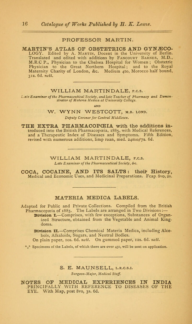 PROFESSOR MARTIN. MARTIN'S ATLAS OP OBSTETRICS AND GrYTSMCO- LOGY. Edited by A. Martin, Docent in the University of Berlin. Translated and edited with additions by Fancourt Barnes, M.D., M.R.C P., Physician to the Chelsea Hospital for Women ; Obstetric Physician to the Great Northern Hospital ; and to the Royal Maternity Charity of London, &c. Medium 4to, Morocco half bound, 31S. 6d. nett. ^VILLIAM MARTINDALE, f.c.s. Late Examiner of the Pharmaceutical Society, andlate Teacher of Pharmacy and Demon- strator of Materia Medica at University College. AND W. WYNN WESTCOTT, m.b. lond. Deputy Coroner for Central Middlesex. THE EXTRA PHARMACOPCEIA with the additions in- troduced into the British Pharmacopoeia, 1885, with Medical References, and a Therapeutic Index of Diseases and Symptoms. Fifth Edition, revised with numerous additions, limp roan, med. 24mo,*7S. 6d. V/ILLIAM MARTINDALE, f.c.s. Late Examiner of the Pharmaceutical Society, &c. COCA, COCAINE, AND ITS SALTS : theil- History, Medical and Economic Uses, and Medicinal Preparations. Fcap. 8vo, 2s. MATERIA MEDICA LABELS. Adapted for Public and Private Collections. Compiled from the British Pharmacopoeia of 1885. The Labels are arranged in Two Divisions:— Division I.—Comprises, with few exceptions, Substances of Organ- ized Structure, obtained from the Vegetable and Animal King- doms. IHvision II.—Comprises Chemical Materia Medica, including Alco- hols, Alkaloids, Sugars, and Neutral Bodies. On plain paper, los. 6d. nett. On gummed paper, 12s. 6d. 7iett. *j;* Specimens of the Labels, of which there are over 450, will be sent on application. S. E. MAUNSELL, l.r.c.s.i. Surgeon-Major, Medical Staff. NOTES OF MEDICAL EXPERIENCES IN INDIA PRINCIPALLY WITH REFERENCE TO DISEASES OF THE EYE. With Map, post 8vo, 3s. 6d.