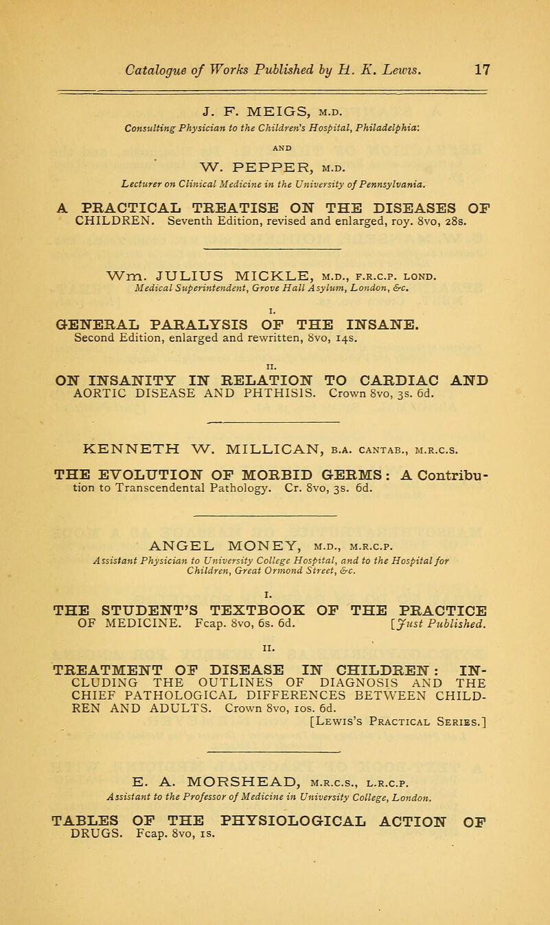 J. F. MEIGS, M.D. Consulting Physician to the Children's Hospital, Philadelphia: AND W. PEPPER, M.D. Lecturer on Clinical Medicine iji the University of Pennsylvania. A PRACTICAL TREATISE ON THE DISEASES OF CHILDREN. Seventh Edition, revised and enlarged, roy. 8vo, 28s. Wra. JULIUS MICKLE, m.d., f.r.c.p. lond. Medical Superintendent, Grove Hall Asylum, London, &c. GENERAL PARALYSIS OP THE INSANE. Second Edition, enlarged and rewritten, 8vo, 14s. ON INSANITY IN RELATION TO CARDIAC AND AORTIC DISEASE AND PHTHISIS. Crown 8vo, 3s. 6d. KENNETH W. MILLICAN, b.a. cantab., m.r.c.s. THE EVOLUTION OP MORBID GERMS: A Contribu- tion to Transcendental Pathology. Cr. 8vo, 3s. 5d. ANGEL MONEY, m.d., m.r.c.p. Assistant Physician to University College Hospital, and to the Hospital for Children, Great Ormond Street, &c. THE STUDENT'S TEXTBOOK OP THE PRACTICE OF MEDICINE. Fcap. Svo, 6s. 5d. \_yjist Published. TREATMENT OP DISEASE IN CHILDREN : IN- CLUDING THE OUTLINES OF DIAGNOSIS AND THE CHIEF PATHOLOGICAL DIFFERENCES BETWEEN CHILD- REN AND ADULTS. Crown Svo, los. 6d. [Lewis's Practical Series.] E. A. MORSHEAD, m.r.c.s., l.r.c.p. Assistant to the Professor of Medicine in University College, London. TABLES OP THE PHYSIOLOGICAL ACTION OP DRUGS. Fcap. Svo, is.