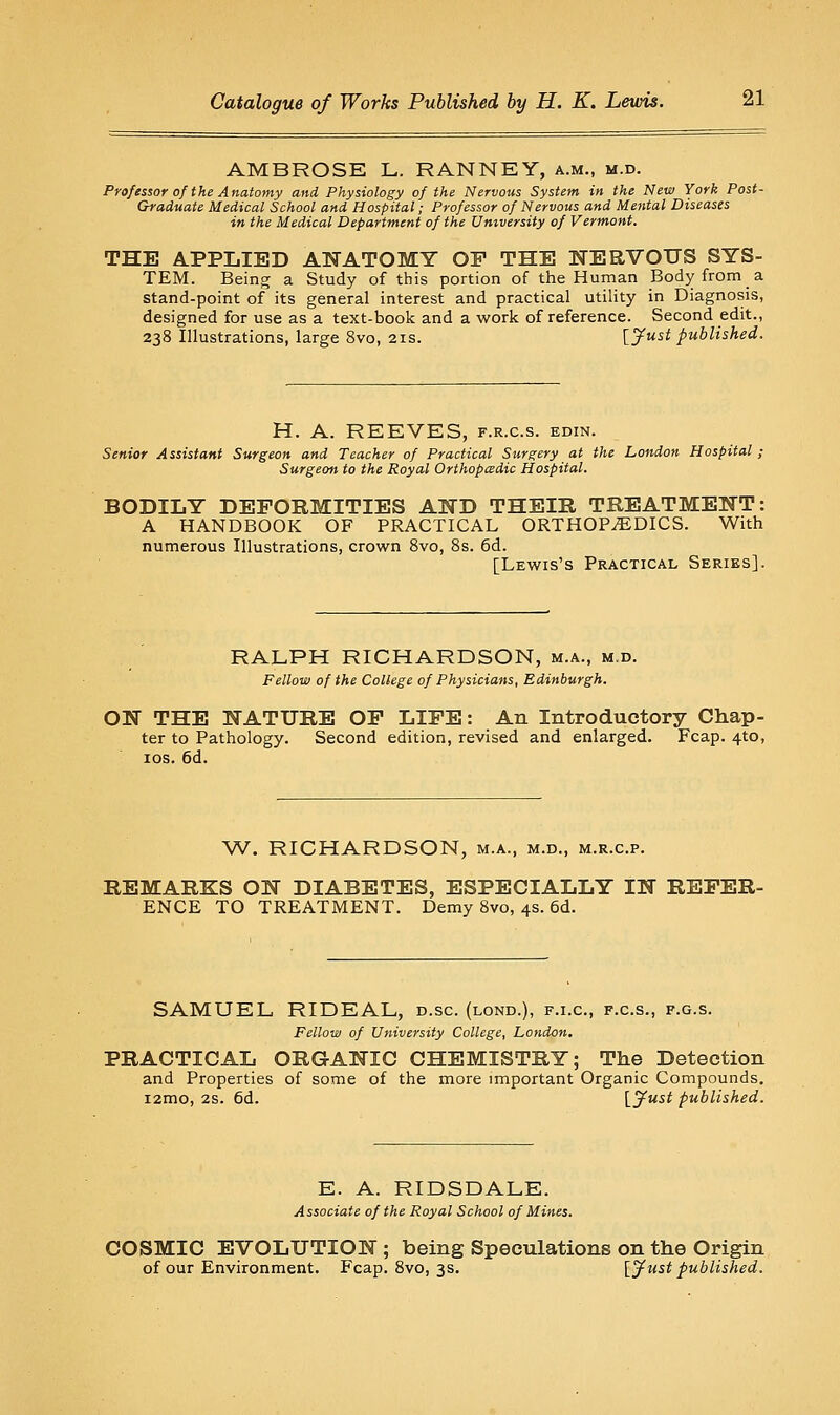 AMBROSE L. RANNEY, a.m., m.d. Professor of the Anatomy and Physiology of the Nervous System in the New York Post- Graduate Medical School and Hospital; Professor of Nervous and Mental Diseases in the Medical Department of the University of Vermont. THE APPLIED ANATOMY OP THE NERVOUS SYS- TEM. Being a Study of this portion of the Human Body from a stand-point of its general interest and practical utility in Diagnosis, designed for use as a text-book and a work of reference. Second edit., 238 Illustrations, large 8vo, 21s. [yust published. H. A. REEVES, f.r.c.s. edin. Senior Assistant Surgeon and Teacher of Practical Surgery at the London Hospital; Surgeon to the Royal Orthopedic Hospital. BODILY DEFORMITIES AND THEIR TREATMENT: A HANDBOOK OF PRACTICAL ORTHOPEDICS. With numerous Illustrations, crown 8vo, 8s. 6d. [Lewis's Practical Series]. RALPH RICHARDSON, m.a., m,d. Fellow of the College of Physicians, Edinburgh. ON THE NATURE OP LIFE: An Introductory Chap- ter to Pathology. Second edition, revised and enlarged. Fcap. 4to, los. 6d. ^^. RICHARDSON, m.a., m.d., m.r.c.p. REMARKS ON DIABETES, ESPECIALLY IN REFER- ENCE TO TREATMENT. Demy 8vo, 4s. 6d. SAMUEL, RIDEAL, d.sc. (lond.), f.i.c, f.c.s., f.g.s. Fellow of University College, London. PRACTICAL ORGANIC CHEMISTRY; The Detection and Properties of some of the more important Organic Compounds. i2mo, 2S. 6d. [yw^^ published. E. A. RIDSDALE. Associate of the Royal School of Mines. COSMIC EVOLUTION ; being Speculations on the Origin of our Environment. Fcap. 8vo, 3s. [Just published.
