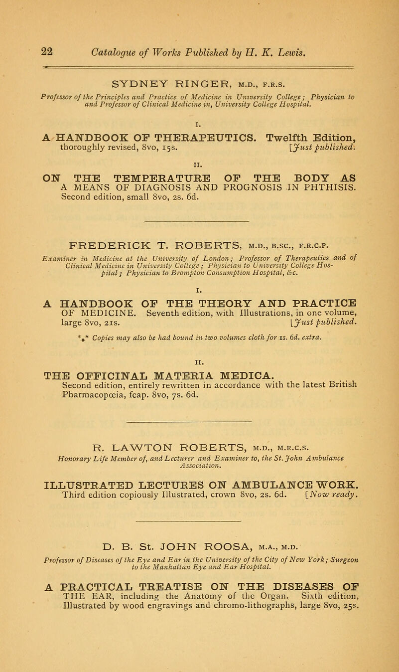 SYDNEY RINGER, m.d., f.r.s. Professor of the Principles and Practice of Medicine in University College; Physician to and Professor of Clinical Medicine tn, University College Hospital. A HANDBOOK OF THERAPEUTICS. Twelfth Edition, thoroughly revised, 8vo, 15s. {^^ust published: ON THE TEMPERATURE OP THE BODY AS A MEANS OF DIAGNOSIS AND PROGNOSIS IN PHTHISIS. Second edition, small 8vo, 2s. 6d. FREDERICK T. ROBERTS, m.d., b.sc, f.r.c.p. Examiner in Medicine at the University of London; Professor of Therapeutics and of Clinical Medicine in University College; Physician to University College Hos- pital ; Physician to Brompton Consumption Hospital, &c. A HANDBOOK OP THE THEORY AND PRACTICE OF MEDICINE. Seventh edition, with Illustrations, in one volume, large 8vo, 21s. L^'^ published. *»* Copies may also be had bound in two volumes cloth for is. 6d. extra. THE OFFICINAL MATERIA MEDICA. Second edition, entirely rewritten in accordance with the latest British Pharmacopoeia, fcap. 8vo, 7s. 6d. R. LAWTON ROBERTS, m.d., m.r.c.s. Honorary Life Member of, and Lecturer and Examiner to, the St. John Ambulance Association. ILLUSTRATED LECTURES ON AMBULANCE WORK. Third edition copiously Illustrated, crown 8vo, 2S. 6d. [Now ready. D. B. St. JOHN ROOSA, m.a., m.d. Professor of Diseases of the Eye and Ear in the University of the City of New York; Surgeon to the Manhattan Eye and Ear Hospital. A PRACTICAL TREATISE ON THE DISEASES OP THE EAR, including the Anatomy of the Organ. Sixth edition. Illustrated by wood engravings and chromo-lithographs, large 8vo, 25s.