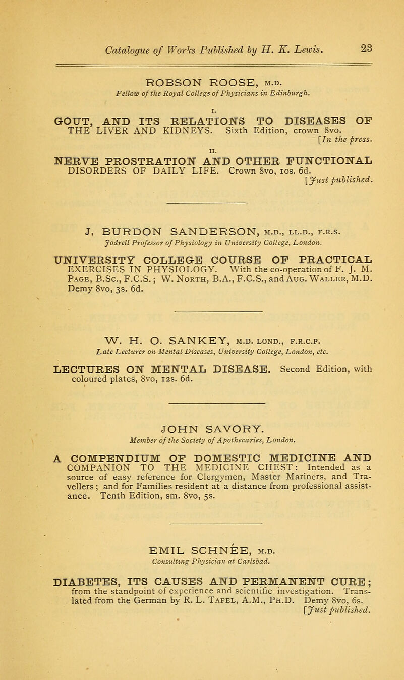 ROBSON ROOSE, m.d. Fellow of the Royal College of Physicians in Edinburgh. GOUT, ATfD ITS RELATIONS TO DISEASES OF THE LIVER AND KIDNEYS. Sixth Edition, crown 8vo. [Ih the press. II. NERVE PROSTRATION AND OTHER FUNCTIONAL DISORDERS OF DAILY LIFE. Crown 8vo, los. 6d. [jfust published. J, BURDON SANDERSON, m.d., ll.d., f.r.s. Jodrell Professor of Physiology in University College, London. UNIVERSITY COLLEGE COURSE OP PRACTICAL EXERCISES IN PHYSIOLOGY. With the co-operation of F. J. M. Page, B.Sc, F.C.S. ; W. North, B.A., F.C.S., and Aug. Waller, M.D. Demy 8vo, 3s. 6d. W. H. O. SANKEY, m.d. lond., f.r.c.p. Late Lecturer on Mental Diseases, University College, London, etc. LECTURES ON MENTAL DISEASE. Second Edition, with coloured plates, Svo, 12s. 6d. JOHN SAVORY. Member of the Society of Apothecaries, London. A COMPENDIUM OP DOMESTIC MEDICINE AND COMPANION TO THE xMEDICINE CHEST: Intended as a source of easy reference for Clergymen, Master Mariners, and Tra- vellers ; and for Families resident at a distance from professional assist- ance. Tenth Edition, sm. Svo, 5s. EMIL SCHNEE, m.d. Consulting Physician at Carlsbad. DIABETES, ITS CAUSES AND PERMANENT CURE; from the standpoint of experience and scientific investigation. Trans- lated from the German by R. L. Tafel, A.M., Ph.D. Demy Svo, 6s. \^ytist published.