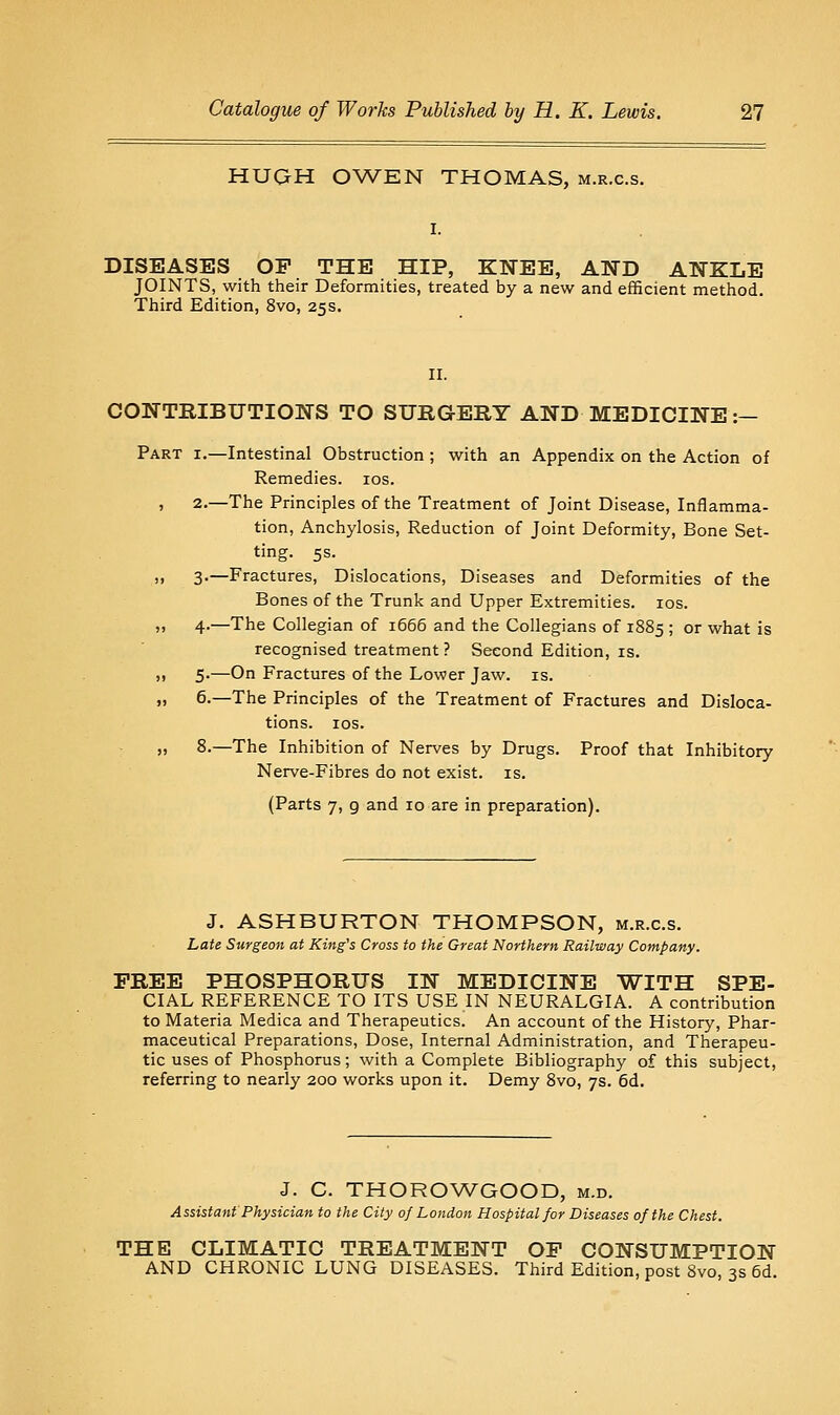 HUGH OWEN THOMAS, m.r.c.s. DISEASES OP THE HIP, KNEE, AND ANKLE JOINTS, with their Deformities, treated by a new and efBcient method. Third Edition, 8vo, 25s. CONTEIBUTIONS TO SURGERY AND MEDICINE :— Part i.—Intestinal Obstruction; with an Appendix on the Action of Remedies. los. , 2.—The Principles of the Treatment of Joint Disease, Inflamma- tion, Anchylosis, Reduction of Joint Deformity, Bone Set- ting. 5s. )• 3'—Fractures, Dislocations, Diseases and Deformities of the Bones of the Trunk and Upper Extremities. los. ,1 4.—The Collegian of i665 and the Collegians of 1885 ; or what is recognised treatment ? Second Edition, is. ,1 5.—On Fractures of the Lower Jaw. is. ,. 6.—The Principles of the Treatment of Fractures and Disloca- tions, los. „ 8.—The Inhibition of Nerves by Drugs. Proof that Inhibitory Nerve-Fibres do not exist, is. (Parts 7, 9 and 10 are in preparation). J. ASHBURTON THOMPSON, m.r.c.s. Late Surgeon at King's Cross to the Great Northern Railway Company. FREE PHOSPHORUS IN MEDICINE WITH SPE- CIAL REFERENCE TO ITS USE IN NEURALGIA. A contribution to Materia Medica and Therapeutics. An account of the History, Phar- maceutical Preparations, Dose, Internal Administration, and Therapeu- tic uses of Phosphorus; with a Complete Bibliography of this subject, referring to nearly 200 works upon it. Demy 8vo, 7s. 6d. J. C. THOROWGOOD, m.d. Assistant Physician to the City of London Hospital for Diseases of the Chest. THE CLIMATIC TREATMENT OP CONSUMPTION AND CHRONIC LUNG DISEASES. Third Edition, post 8vo, 3s 5d.