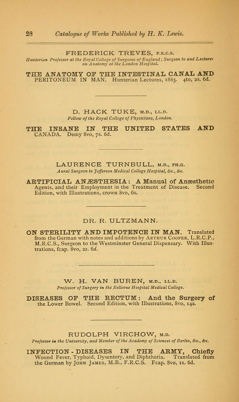 FREDERICK TREVES, f.r.c.s. HunUrian Professor at the Royal College of Surgeons of England; Surgeon to and Lecturer on Anatomy at the London Hospital. THE ANATOMY OP THE INTESTINAL CANAL AND PERITONEUM IN MAN. Hunterian Lectures, 1885. 4to, 2S. 6d. D. HACK TUKE, m.d., ll.d. Fellow of the Royal College of Physicians, London. THE INSANE IN THE UNITED STATES AND CANADA. Demy Svo, 7s. 6d. LAURENCE TURNBULL, m.d., ph.g. Aural Surgeon to Jefferson Medical College Hospital, &c., &c. ARTIFICIAL ANESTHESIA: A Manual of Anaesthetic Agents, and their Employment in the Treatment of Disease. Second Edition, with Illustrations, crown Svo, 6s. DR. R. ULTZMANN. ON STERILITY AND IMPOTENCE IN MAN. Translated from the German with notes and additions by Arthur Cooper, L.R.C.P., M.R.C.S., Surgeon to the Westminster General Dispensary. With Illus- trations, fcap. Svo, 25. 6d. W. H. VAN BUREN, m.d., ll.d. Professor of Surgery in the Bellevue Hospital Medical College. DISEASES OP THE RECTUM: And the Sxirgery of the Lower Bowel. Second Edition, with Illustrations, Svo, 14s. RUDOLPH VIRCHOW, m.d. Professor iM the University, and Member of the Academy of Sciences of Berlin, &c., &c. INFECTION - DISEASES IN THE ARMY, Chiefly Wound Fever, Typhoid, Dysentery, and Diphtheria. Translated from the German by John James, M.B., F.R.C.S. Fcap. Svo, is. 6d.