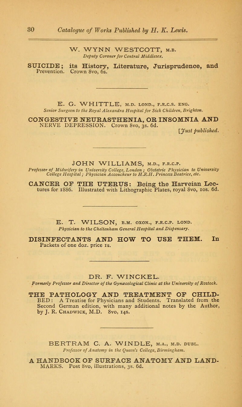 W. WYNN WESTCOTT, m.b. Deputy Coroner for Central Middlesex. SUICIDE; its History, Literature, Jurisprudence, and Prevention. Crown 8vo, 6s. E. G. WHITTLE, m.d. lond., f.r.c.s. eng. Senior Surgeon to the Royal Alexandra Hospital for Sick Children, Brighton. CONGESTIVE NEURASTHENIA, OR INSOMNIA AND NERVE DEPRESSION. Crown 8vo, 3s. 6d. [yust published. JOHN WILLIAMS, m.d., f.r.c.p. Professor of Midwifery in University College, London ; Obstetric Physician to University College Hospital; Physician Accoucheur to H.R.H. Princess Beatrice, etc. CANCER OF THE UTERUS: Being the Harveian Lec- tures for 1S86. Illustrated with Lithographic Plates, royal Svo, los. 6d. E. T. WILSON, B.M. oxoN., f.r.c.p. lond. Physician to the Cheltenham General Hospital and Dispensary. DISINFECTANTS AND HOW TO USE THEM. In Packets of one doz. price is. DR. F. V/INCKEL. Formerly Professor and Director of the Gyncecological Clinic at the University of Rostock. THE PATHOLOGY AND TREATMENT OP CHILD- BED : A Treatise for Physicians and Students. Translated from the Second German edition, with many additional notes by the Author, by J. R. Chadwick, M.D. Svo, 14s. BERTRAM C. A. WINDLE, m.a., m.d. dubl. Professor of Anatomy in the Queen's College, Birmingham. A HANDBOOK OF SURFACE ANATOMY AND LAND- MARKS. Post Svo, illustrations, 3s. 6d.