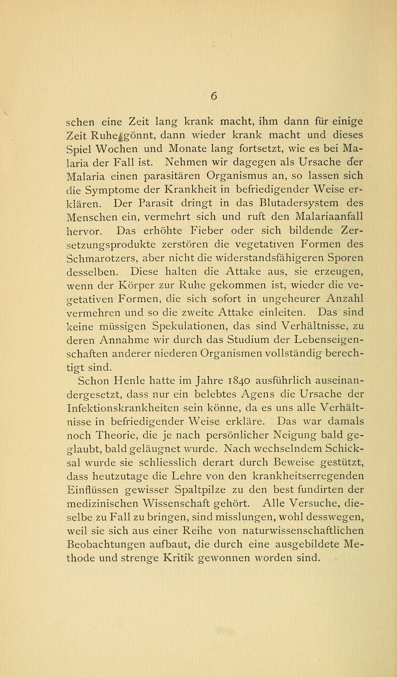 sehen eine Zeit lang krank macht, ihm dann für einige Zeit Ruhe|gönnt, dann wieder krank macht und dieses Spiel Wochen und Monate lang fortsetzt, wie es bei Ma- laria der Fall ist. Nehmen wir dagegen als Ursache der Malaria einen parasitären Organismus an, so lassen sich die Symptome der Krankheit in befriedigender Weise er- klären. Der Parasit dringt in das Blutadersystem des Menschen ein, vermehrt sich und ruft den Malariaanfall hervor. Das erhöhte Fieber oder sich bildende Zer- setzungsprodukte zerstören die vegetativen Formen des Schmarotzers, aber nicht die widerstandsfähigeren Sporen desselben. Diese halten die Attake aus, sie erzeugen, wenn der Körper zur Ruhe gekommen ist, wieder die ve- getativen Formen, die sich sofort in ungeheurer Anzahl vermehren und so die zweite Attake einleiten. Das sind keine müssigen Spekulationen, das sind Verhältnisse, zu deren Annahme wir durch das Studium der Lebenseigen- schaften anderer niederen Organismen vollständig berech- tigt sind. Schon Henle hatte im Jahre 1840 ausführlich auseinan- dergesetzt, dass nur ein belebtes Agens die Ursache der Infektionskrankheiten sein könne, da es uns alle Verhält- nisse in befriedigender Weise erkläre. Das war damals noch Theorie, die je nach persönlicher Neigung bald ge- glaubt, bald geläugnet wurde. Nach wechselndem Schick- sal wurde sie schliesslich derart durch Beweise gestützt, dass heutzutage die Lehre von den krankheitserregenden Einflüssen gewisser Spaltpilze zu den best fundirten der medizinischen Wissenschaft gehört. Alle Versuche, die- selbe zu Fall zu bringen, sind misslungen, wohl desswegen, weil sie sich aus einer Reihe von naturwissenschaftlichen Beobachtungen aufbaut, die durch eine ausgebildete Me- thode und strenge Kritik gewonnen worden sind.