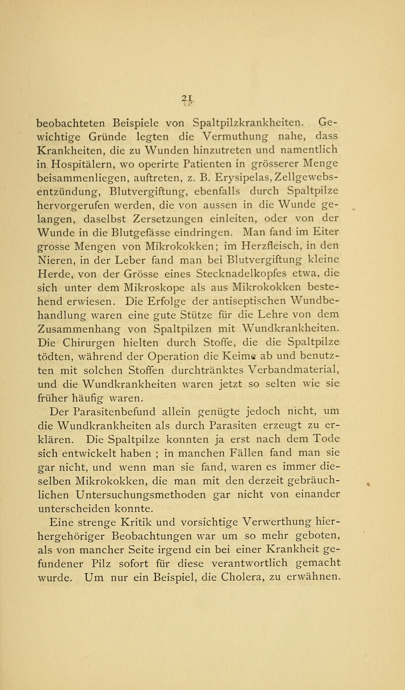 beobachteten Beispiele von Spaltpilzkrankheiten. Ge- wichtige Gründe legten die Vermuthung nahe, dass Krankheiten, die zu Wunden hinzutreten und namentlich in Hospitälern, wo operirte Patienten in grösserer Menge beisammenliegen, auftreten, z. B. Erysipelas.Zellgewebs- entzündung, Blutvergiftung, ebenfalls durch Spaltpilze hervorgerufen werden, die von aussen in die Wunde ge- langen, daselbst Zersetzungen einleiten, oder von der Wunde in die Blutgefässe eindringen. Man fand im Eiter grosse Mengen von Mikrokokken; im Herzfleisch, in den Nieren, in der Leber fand man bei Blutvergiftung kleine Herde, von der Grösse eines Stecknadelkopfes etwa, die sich unter dem Mikroskope als aus Mikrokokken beste- hend erwiesen. Die Erfolge der antiseptischen Wundbe- handlung waren eine gute Stütze für die Lehre von dem Zusammenhang von Spaltpilzen mit Wundkrankheiten. Die Chirurgen hielten durch Stoffe, die die Spaltpilze tödten, während der Operation die Keime ab und benutz- ten mit solchen Stoffen durchtränktes Verbandmaterial, und die Wundkrankheiten waren jetzt so selten wie sie früher häufig waren. Der Parasitenbefund allein genügte jedoch nicht, um die Wundkrankheiten als durch Parasiten erzeugt zu er- klären. Die Spaltpilze konnten ja erst nach dem Tode sich entwickelt haben ; in manchen Fällen fand man sie gar nicht, und wenn man sie fand, waren es immer die- selben Mikrokokken, die man mit den derzeit gebräuch- lichen Untersuchungsmethoden gar nicht von einander unterscheiden konnte. Eine strenge Kritik und vorsichtige Verwerthung hier- hergehöriger Beobachtungen war um so mehr geboten, als von mancher Seite irgend ein bei einer Krankheit ge- fundener Pilz sofort für diese verantwortlich gemacht wurde. Um nur ein Beispiel, die Cholera, zu erwähnen.