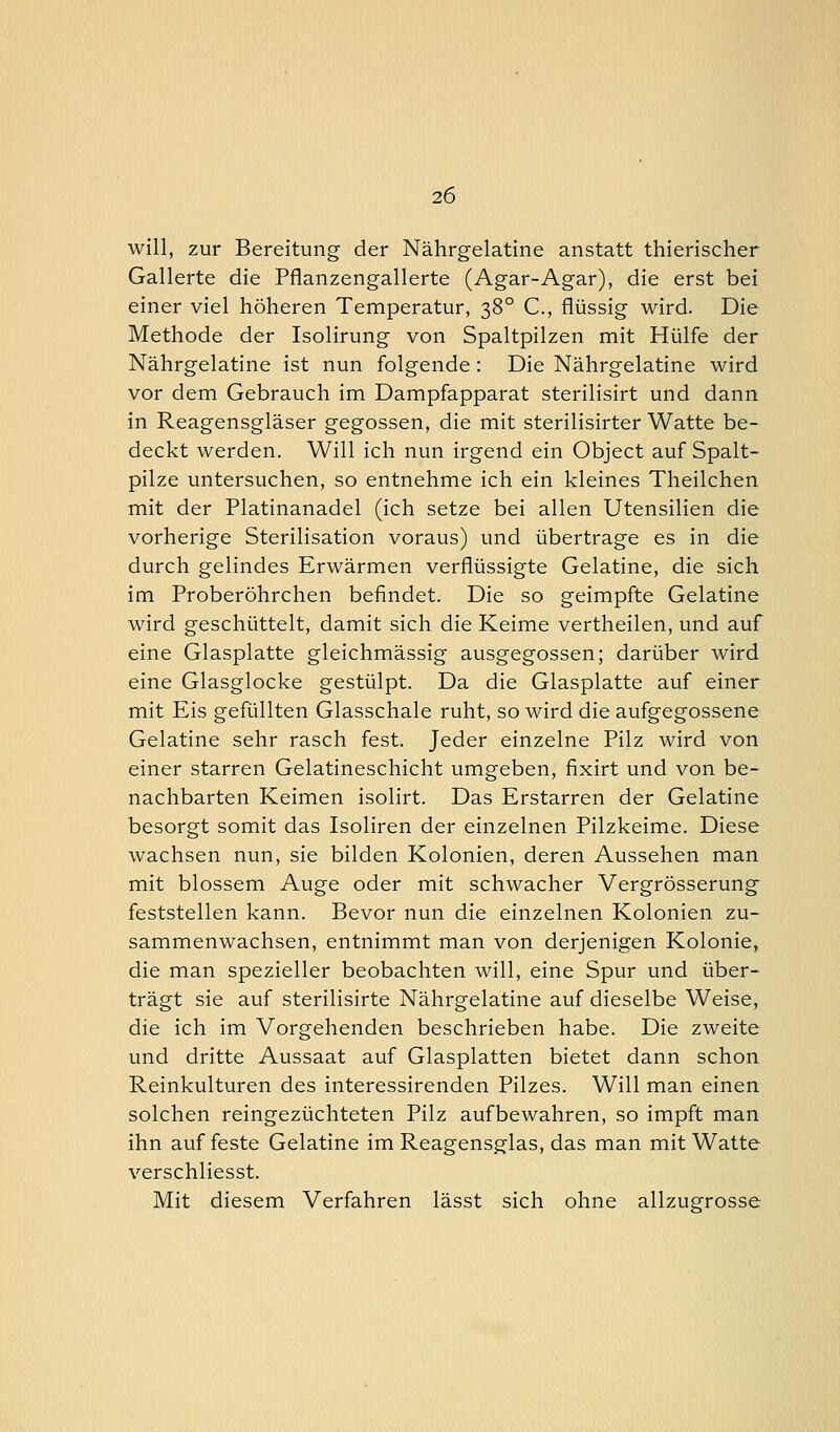 will, zur Bereitung der Nährgelatine anstatt thierischer Gallerte die Pflanzengallerte (Agar-Agar), die erst bei einer viel höheren Temperatur, 380 C, flüssig wird. Die Methode der Isolirung von Spaltpilzen mit Hülfe der Nährgelatine ist nun folgende: Die Nährgelatine wird vor dem Gebrauch im Dampfapparat sterilisirt und dann in Reagensgläser gegossen, die mit sterilisirter Watte be- deckt werden. Will ich nun irgend ein Object auf Spalt- pilze untersuchen, so entnehme ich ein kleines Theilchen mit der Piatinanadel (ich setze bei allen Utensilien die vorherige Sterilisation voraus) und übertrage es in die durch gelindes Erwärmen verflüssigte Gelatine, die sich im Proberöhrchen befindet. Die so geimpfte Gelatine wird geschüttelt, damit sich die Keime vertheilen, und auf eine Glasplatte gleichmässig ausgegossen; darüber wird eine Glasglocke gestülpt. Da die Glasplatte auf einer mit Eis gefüllten Glasschale ruht, so wird die aufgegossene Gelatine sehr rasch fest. Jeder einzelne Pilz wird von einer starren Gelatineschicht umgeben, fixirt und von be- nachbarten Keimen isolirt. Das Erstarren der Gelatine besorgt somit das Isoliren der einzelnen Pilzkeime. Diese wachsen nun, sie bilden Kolonien, deren Aussehen man mit blossem Auge oder mit schwacher Vergrösserung feststellen kann. Bevor nun die einzelnen Kolonien zu- sammenwachsen, entnimmt man von derjenigen Kolonie, die man spezieller beobachten will, eine Spur und über- trägt sie auf sterilisirte Nährgelatine auf dieselbe Weise, die ich im Vorgehenden beschrieben habe. Die zweite und dritte Aussaat auf Glasplatten bietet dann schon Reinkulturen des interessirenden Pilzes. Will man einen solchen reingezüchteten Pilz aufbewahren, so impft man ihn auf feste Gelatine im Reagensglas, das man mit Watte verschliesst. Mit diesem Verfahren lässt sich ohne allzugrosse