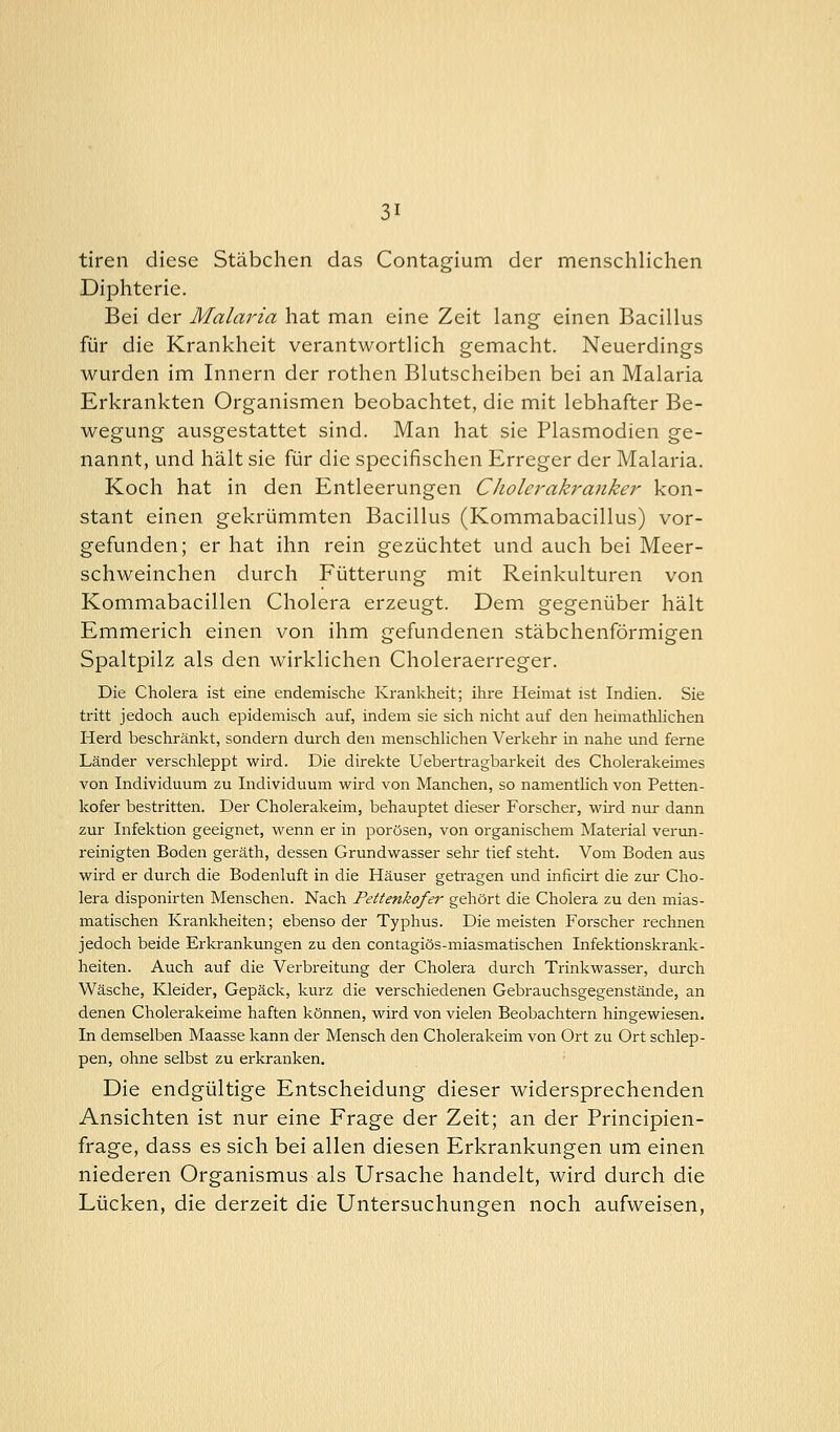 tiren diese Stäbchen das Contagium der menschlichen Diphterie. Bei der Malaria hat man eine Zeit lang einen Bacillus für die Krankheit verantwortlich gemacht. Neuerdings wurden im Innern der rothen Blutscheiben bei an Malaria Erkrankten Organismen beobachtet, die mit lebhafter Be- wegung ausgestattet sind. Man hat sie Plasmodien ge- nannt, und hält sie für die specifischen Erreger der Malaria. Koch hat in den Entleerungen CJwlerakranker kon- stant einen gekrümmten Bacillus (Kommabacillus) vor- gefunden; er hat ihn rein gezüchtet und auch bei Meer- schweinchen durch Fütterung mit Reinkulturen von Kommabacillen Cholera erzeugt. Dem gegenüber hält Emmerich einen von ihm gefundenen stäbchenförmigen Spaltpilz als den wirklichen Choleraerreger. Die Cholera ist eine endemische Krankheit; ihre Heimat ist Indien. Sie tritt jedoch auch epidemisch auf, indem sie sich nicht auf den heimathlichen Herd beschränkt, sondern durch den menschlichen Verkehr in nahe und ferne Länder verschleppt wird. Die direkte Uebertragbarkeit des Cholerakeimes von Individuum zu Individuum wird von Manchen, so namentlich von Petten- kofer bestritten. Der Cholerakeim, behauptet dieser Forscher, wird nur dann zur Infektion geeignet, wenn er in porösen, von organischem Material verun- reinigten Boden geräth, dessen Grundwasser sehr tief steht. Vom Boden aus wird er durch die Bodenluft in die Häuser getragen und inficirt die zur Cho- lera disponirten Menschen. Nach Pettenkofer gehört die Cholera zu den mias- matischen Krankheiten; ebenso der Typhus. Die meisten Forscher rechnen jedoch beide Erkrankungen zu den contagiös-miasmatischen Infektionskrank- heiten. Auch auf die Verbreitung der Cholera durch Trinkwasser, durch Wäsche, Kleider, Gepäck, kurz die verschiedenen Gebrauchsgegenstände, an denen Cholerakeime haften können, wird von vielen Beobachtern hingewiesen. In demselben Maasse kann der Mensch den Cholerakeim von Ort zu Ort schlep- pen, ohne selbst zu erkranken. Die endgültige Entscheidung dieser widersprechenden Ansichten ist nur eine Frage der Zeit; an der Principien- frage, dass es sich bei allen diesen Erkrankungen um einen niederen Organismus als Ursache handelt, wird durch die Lücken, die derzeit die Untersuchungen noch aufweisen,
