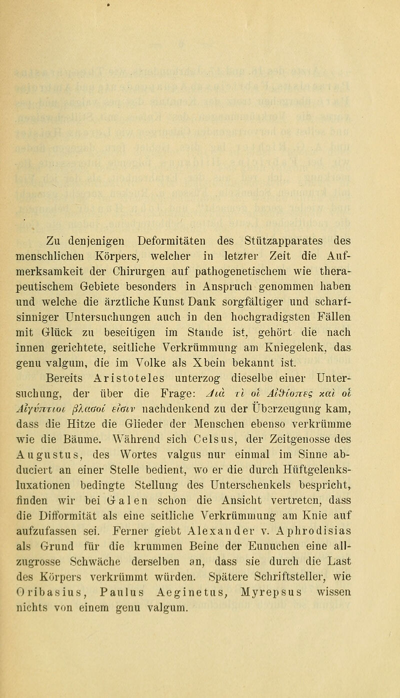 Zu denjenigen Deformitäten des Stützapparates des menschlichen Körpers, welcher in letzter Zeit die Auf- merksamkeit der Chirurgen auf pathogenetischem wie thera- peutischem Gebiete besonders in Anspruch genommen haben und welche die ärztliche Kunst Dank sorgfältiger und scharf- sinniger Untersuchungen auch in den hochgradigsten Fällen mit Glück zu beseitigen im Stande ist, gehört die nach innen gerichtete, seitliche Verkrümmung am Kniegelenk, das genu valgum, die im Volke als Xbein bekannt ist. Bereits Aristoteles unterzog dieselbe einer Unter- suchung, der über die Frage: Jtä xl ol Al^ioneq, xal ot Älyvntioi ßlaaoi elaiv nachdenkend zu der Übarzeugung kam, dass die Hitze die Glieder der Menschen ebenso verkrümme wie die Bäume. Während sich Celsus, der Zeitgenosse des Augustus, des Wortes valgus nur einmal im Sinne ab- duciert an einer Stelle bedient, wo er die durch Hüftgelenks- luxationen bedingte Stellung des Unterschenkels bespricht, finden wir bei Galen schon die Ansicht vertreten, dass die Difformität als eine seitliche Verkrümmung am Knie auf aufzufassen sei. Ferner giebt Alexander v. Aphrodisias als Grund für die krummen Beine der Eunuchen eine all- zugrosse Schwäche derselben an, dass sie durch die Last des Körpers verkrümmt würden. Spätere Schriftsteller, wie Oribasius, Paulus Aeginetus, Myrepsus wissen nichts von einem genu valgum.