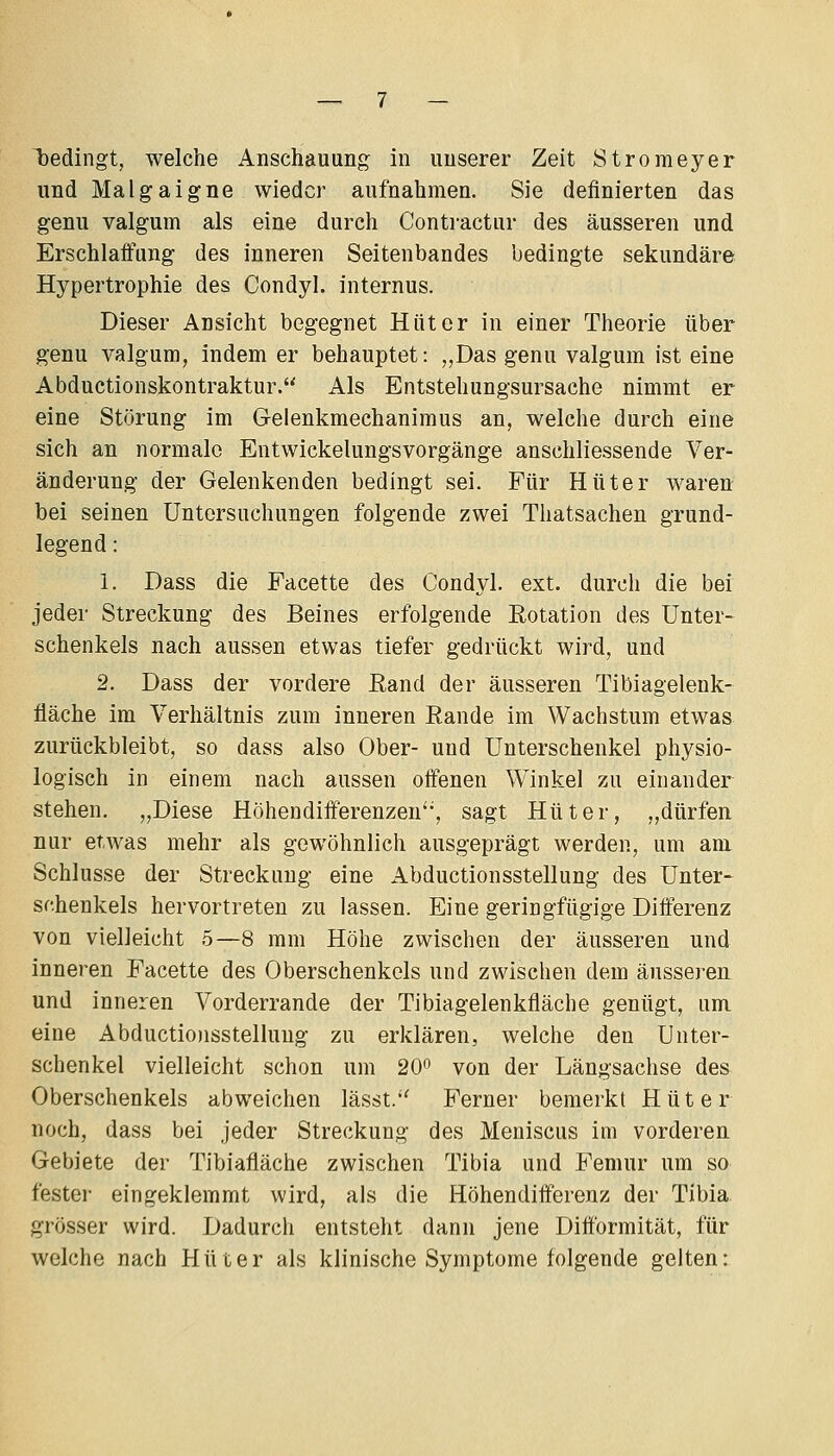 l)edingt, welche Anschauung in unserer Zeit Stromeyer und Malgaigne wieder aufnahmen. Sie definierten das genu valgum als eine durch Contractur des äusseren und Erschlaffung des inneren Seitenbandes bedingte sekundäre Hypertrophie des Condyl. internus. Dieser Ansicht begegnet Hüter in einer Theorie über genu valgum, indem er behauptet: „Das genu valgum ist eine Abductionskontraktur. Als Entstehungsursache nimmt er eine Störung im Gelenkmechanimus an, welche durch eine sich an normale Entwickelungsvorgänge anschliessende Ver- änderung der Gelenkenden bedingt sei. Für Hüter waren bei seinen Untersuchungen folgende zwei Thatsachen grund- legend : 1. Dass die Facette des Condyl. ext. durch die bei jeder Streckung des Beines erfolgende Eotation des Unter- schenkels nach aussen etwas tiefer gedrückt wird, und 2. Dass der vordere Kand der äusseren Tibiagelenk- fläche im Verhältnis zum inneren Eande im Wachstum etwas zurückbleibt, so dass also Ober- und Unterschenkel physio- logisch in einem nach aussen offenen Winkel zu einander stehen. „Diese Höhendifferenzen, sagt Hüter, „dürfen nur etwas mehr als gewöhnlich ausgeprägt werden, um am Schlüsse der Streckung eine Abductionsstellung des Unter- schenkels hervortreten zu lassen. Eine geringfügige Differenz von vielleicht 5—8 mm Höhe zwischen der äusseren und inneren Facette des Oberschenkels und zwischen dem äusseren und inneren Vorderrande der Tibiagelenkfläche genügt, um eine Abductio)isstellung zu erklären, welche den Unter- schenkel vielleicht schon um 20° von der Längsachse des Oberschenkels abweichen lässt.'' Ferner bemerkt Hüter noch, dass bei jeder Streckung des Meniscus im vorderen Gebiete der Tibiafläche zwischen Tibia und Femur um so festei- eingeklemmt wird, als die Höhendifferenz der Tibia grösser wird. Dadurch entsteht dann jene Ditformität, für welche nach Hüter als klinische Symptome folgende gelten: