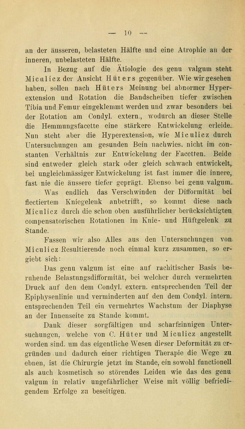 an der äusseren, belasteten Hälfte und eine Atropliie an der inneren, unbelasteten Hälfte. In Bezug auf die Ätiologie des genu valgum steht Mictiliczder Ansicht Hüters gegenüber. Wie wir gesehen haben, sollen nach Hüters Meinung bei abnormer Hyper- extension und Eotation die Bandscheiben tiefer zwischen Tibia und Femur eingeklemmt Averden und zwar besonders bei der Rotation am Condyl. extern., wodurch an dieser Stelle die Hemmungsfacette eine stärkere Entwickelung erleide. Nun steht aber die Hyperextension, wie Miculicz durch. Untersuchungen am gesunden Bein nachwies, nicht im con- stanten Verhältnis zur Entwickelung der Facetten. Beide sind entweder gleich stark oder gleich schwach entwickelt^ bei ungleichmässiger Entwickelung ist fast immer die innere, fast nie die äussere tiefer geprägt. Ebenso bei genu valgum.. Was endlich das Verschwinden der Dilformität bei flectiertem Kniegelenk anbetrifft, so kommt diese nach Miculicz durch die schon oben ausführlicher berücksichtigten, compensatorischen Rotationen im Knie- und Hüftgelenk zu Stande. Fassen wir also Alles aus den Untersuchungen von. MiculiczResultieren.de noch einmal kurz zusammen, so er- giebt sich: . Das genu valgum ist eine auf rachitischer Basis be- ruhende Belastungsdifformität, bei welcher durch vermehrten Druck auf den dem Condyl. extern, entsprechenden Teil der Epiphysenlinie und verminderten auf den dem Condyl. intern, entsprechenden Teil ein vermehrtes Wachstum der Diaphyse an der Innenseite zu Stande kommt. Dank dieser sorgfältigen und scharfsinnigen Unter- suchungen, • welche von C. Hüter und Miculicz angestellt worden sind, um das eigentliche Wesen dieser Deformität zu er- gründen und dadurch einer richtigen Therapie die Wege zu ebnen, ist die Chirurgie jetzt im Stande, ein sowohl functionell als auch kosmetisch so störendes Leiden wie das des genu valgum in relativ ungefährlicher Weise mit völlig befriedi- gendem Erfolge zu beseitigen.