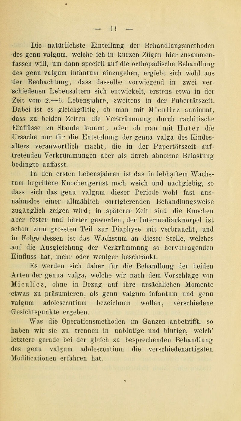 Die natürlichste EinteiluDg der Behandlungsmethoden des genu valgum, welche ich in kurzen Zügen hier zusammen- fassen will^ um dann speciell auf die orthopädische Behandlung des genu valgum infantum einzugehen, ergiebt sich wohl aus der Beobachtung, dass dasselbe vorwiegend in zwei ver- schiedenen Lebensaltern sich entwickelt, erstens etwa in der Zeit vom 2.—6. Lebensjahre, zweitens in der Pubertätszeit. Dabei ist es gleichgültig, ob man mit Miculicz annimmt, dass zu beiden Zeiten die Verkrümmung durch rachitische Einflüsse zu Stande kommt, oder ob man mit Hüter die Ursache nur für die Entstehung der genua valga des Kindes- alters veranwortlich macht, die in der Pupertätszeit auf- tretenden Verkrümmungen aber als durch abnorme Belastung bedingte auffasst. In den ersten Lebensjahren ist das in lebhaftem Wachs- tum begriifene Knochengerüst noch weich und nachgiebig, so dass sich das genu valgum dieser Periode wohl fast aus- nahmslos einer allmählich corrigierenden Behandlungsweise zugänglich zeigen wird; in späterer Zeit sind die Knochen aber fester und härter geworden, der Intermediärknorpel ist «chon zum grössten Teil zur Diaphyse mit verbraucht, und in Folge dessen ist das Wachstum an dieser Stelle, welches -auf die Ausgleichung der Verkrümmung so hervorragenden Einfluss hat, mehr oder weniger beschränkt. Es werden sich daher für die Behandlung der beiden Arten der genua valga, welche wir nach dem Vorschlage von Miculicz, ohne in Bezug auf ihre ursächlichen Momente etwas zu präsumieren, als genu valgum infantum und genu valgum adolesecutium bezeichnen wollen, verschiedene Gesichtspunkte ergeben. Was die Operationsmethoden im Ganzen anbetrifft, so haben wir sie zu trennen in unblutige und blutige, welch' letztere gerade bei der gleich zu besprechenden Behandlung •des genu valgum adolescentium die vci'schiedenartigsten Moditicationen erfahren hat.