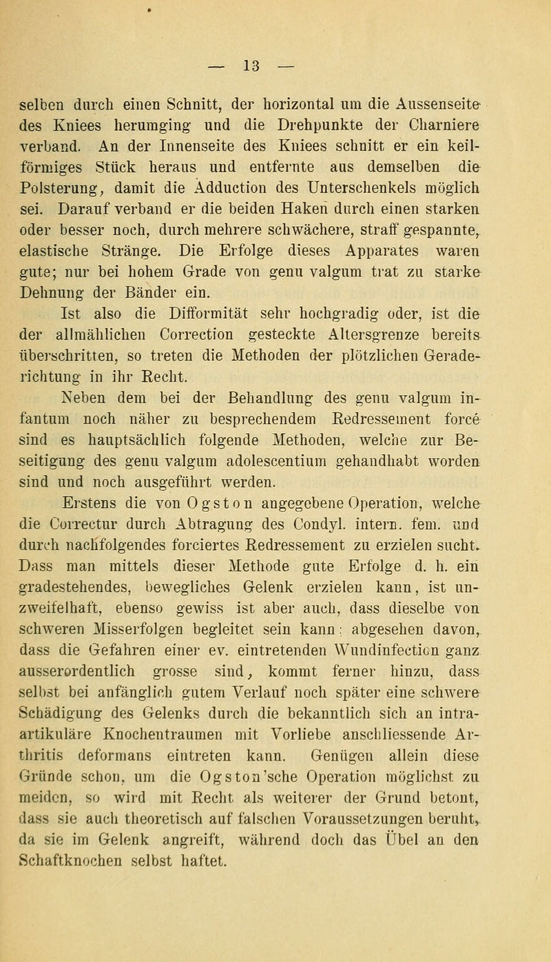 selben durch einen Schnitt, der horizontal um die Aussenseit& des Kniees herumging und die Drehpunkte der Charniere verband. An der Innenseite des Kniees schnitt er ein keil- förmiges Stück heraus und entfernte aus demselben die Polsterung; damit die Ädduction des Unterschenkels möglich sei. Darauf verband er die beiden Haken durch einen starken oder besser noch, durch mehrere schwächere, straff gespannte,, elastische Stränge. Die Erfolge dieses Apparates waren gute; nur bei hohem Grade von genu valgum trat zu starke Dehnung der Bänder ein. Ist also die Difformität sehr hochgradig oder, ist die der allmählichen Correction gesteckte Altersgrenze bereits überschritten, so treten die Methoden der plötzlichen Gerade- richtung in ihr Recht. Neben dem bei der Behandlung des genu valgum in- fantum noch näher zu besprechendem Redressement force sind es hauptsächlich folgende Methoden, welche zur Be- seitigung des genu valgum adolescentium gehandhabt worden sind und noch ausgeführt werden. Erstens die vonOgston angegebene Operation, w-elche die Correctur durch Abtragung des Condyl. intern, fem. und durch nachfolgendes forciertes Redressement zu erzielen sucht. Dass man mittels dieser Methode gute Erfolge d. h. ein gradestehendes, bewegliches Gelenk erzielen kann, ist un- zweifelhaft, ebenso gewiss ist aber auch, dass dieselbe von schweren Misserfolgen begleitet sein kann: abgesehen davon, dass die Gefahren einei- ev. eintretenden Wundinfecticn ganz ausserordentlich grosse sind, kommt ferner hinzu, dass selbst bei anfänglich gutem Verlauf noch später eine schwere Schädigung des Gelenks durch die bekanntlich sich an intra- artikuläre Knochentraumen mit Vorliebe anschliessende Ar- thritis deformans eintreten kann. Genügen allein diese Gründe schon, um die Ogs ton'sehe Operation möglichst zu meiden, so wird mit Recht als weiterer der Grund betont, dass sie auch theoretisch auf falsclien Voraussetzungen beruht, da sie im Gelenk angreift, während doch das Übel an den Schaftknochen selbst haftet.