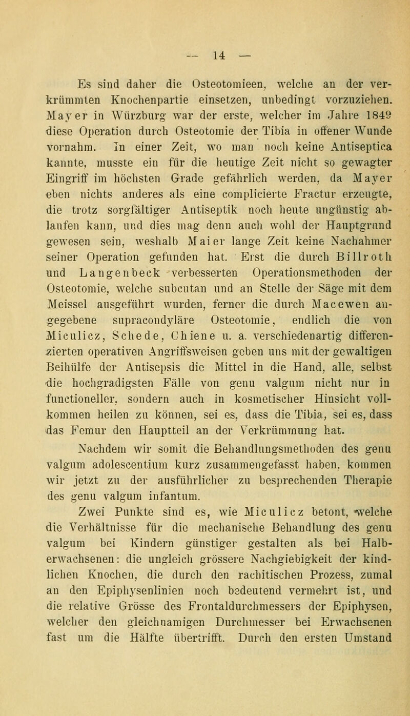 Es sind daher die Osteotomieen, welclie an der ver- krümmten Knochenpartie einsetzen, unbedingt vorzuzielien. Maj^'er in Würzburg- war der erste, welcher im Jahre 1849 diese Operation durch Osteotomie der Tibia in offener Wunde vornahm. In einer Zeit, wo man noch keine Antiseptica kannte, musste ein für die heutige Zeit nicht so gewagter Eingriff im höchsten Grade gefährlich werden, da Mayer eben nichts anderes als eine complicierte Fractur erzeugte, die trotz sorgfältiger Antiseptik noch heute ungünstig ab- laufen kann, und dies mag denn auch wohl der Hauptgrand gewesen sein, weshalb Mai er lange Zeit keine Nachahmer seiner Operation gefunden hat. Erst die durch Billroth und Langenbeck verbesserten Operationsmethoden der Osteotomie, w^elche subcutan und an Stelle der Säge mit dem Meissel ausgeführt wurden, ferner die durch Macewen an- g'egebene supracondyläre Osteotomie, endlich die von Miculicz, Schede, Chiene u. a. verschiedenartig differen- zierten operativen Angriifsweisen geben uns mit der gewaltigen Beihülfe der Antisepsis die Mittel in die Hand, alle, selbst -die hochgradigsten Fälle von genu valgum nicht nur in functioneller, sondern auch in kosmetischer Hinsicht voll- kommen heilen zu können, sei es, dass die Tibia, sei es, dass das Femur den Hauptteil an der Verkrümmung hat. Nachdem wir somit die Behandlungsmethoden des genu valgum adolescentium kurz zusammengefasst haben, kommen wir jetzt zu der ausführlicher zu besprechenden Therapie des genu valgum infantum. Zwei Punkte sind es, wie Miculicz betont, -welche die Verhältnisse für die mechanische Behandlung des genu valgum bei Kindern günstiger gestalten als bei Halb- erwachsenen: die ungleich grössere Nachgiebigkeit der kind- lichen Knochen, die durch den rachitischen Prozess, zumal an den Epiphysenlinien noch bedeutend vermehrt ist, und die relative Grösse des Frontaldurchmessers der Epiphysen, welcher den gleichnamigen Durchmesser bei Erwachsenen fast um die Hälfte übertrifft. Durch den ersten Umstand