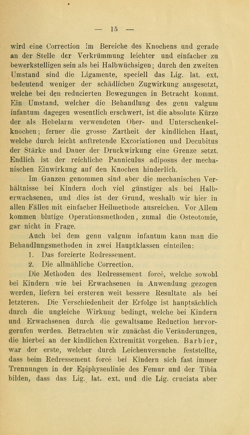 wird eine Correction im Bereiche des Knochens und gerade an der Stelle der Verkrümmung leichter und einfacher zu bewerkstelligen sein als bei Halbwüchsigen; durch den zweiten Umstand sind die Ligamente, speciell das Lig. lat. ext. bedeutend weniger der schädlichen Zugwirkung ausgesetzt, welche bei den reducierten Bewegungen in Betracht kommt. Ein Umstand, welcher die Behandlung des genu valgum infantum dagegen wesentlich erschwert, ist die absolute Kürze der als Hebelarm verwendeten Ober- und Unterschenkel- knochen ; ferner die grosse Zartheit der kindlichen Haut^ welche durch leicht auftretende Excoriationen und Decubitus der Stärke und Dauer der Druckwirkung eine Grenze setzt. Endlich ist der reichliche Panniculus adiposus der mecha- nischen Einwirkung auf den Knochen hinderlich. Im Ganzen genommen sind aber die mechanischen Ver- hältnisse bei Kindern doch viel günstiger als bei Halb- erwachsenen, und dies ist der Grund, weshalb wir hier in allen Fällen mit einfacher Heilmethode ausreichen. Vor Allem kommen blutige Operationsmethoden, zumal die Osteotomie, gar nicht in Frage. Auch bei dem genu valgum infantum kann man die Behandlungsmethoden in zwei Hauptklassen einteilen: 1. Das forcierte Redressement. 2. Die allmähliche Correction. Die Methoden des Redressement force, welche sowohl bei Kindern wie bei Erwachsenen in Anwendung gezogen werden, liefern bei ersteren weit bessere Resultate als bei letzteren. Die Verschiedenheit der Erfolge ist hauptsä(;hlicli durch die ungleiche Wirkung bedingt, welche bei Kindern und Erwachsenen durch die gewaltsame Reduction hervor- gerufen werden. Betrachten wir zunächst die Verändeiungen, die hierbei an der kindlichen Extremität vorgehen. Barbier^ war der erste, welcher durch Leichenversuche feststellte, dass beim Redressement force bei Kindern sich fast immer Trennungen in der Epiphysenlinie des Femur und der Tibia. bilden^ dass das Lig. lat. ext. und die Lig. cruciata aber