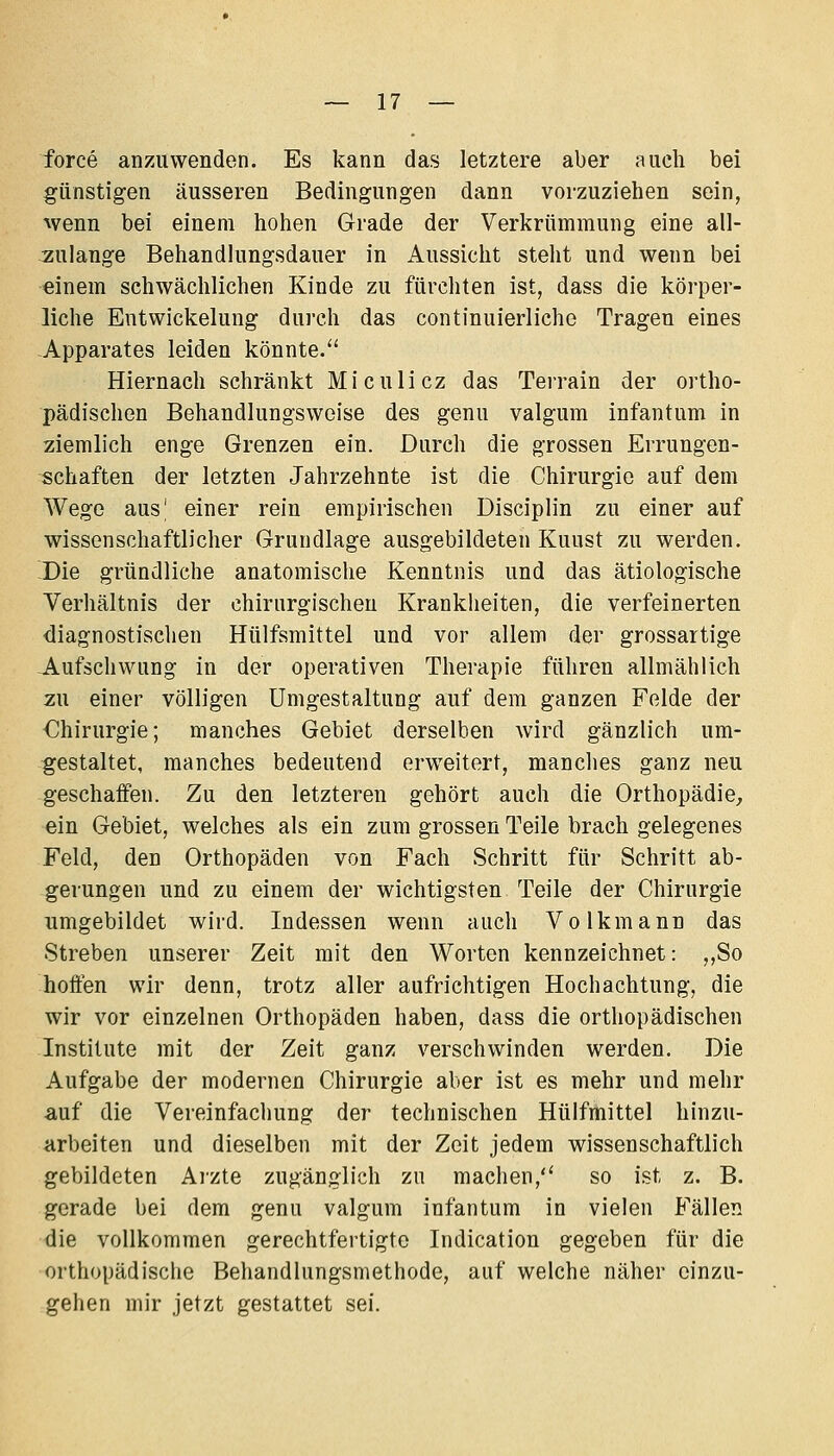 force anzuwenden. Es kann das letztere aber auch bei günstigen äusseren Bedingungen dann vorzuziehen sein, vvenn bei einem hohen Grade der Verkrümmung eine all- :zulange Behandlungsdauer in Aussicht steht und wenn bei •einem schwächlichen Kinde zu fürchten ist, dass die körper- liche EntWickelung dui'ch das continuierlichc Tragen eines -Apparates leiden könnte/' Hiernach schränkt Miculicz das Terrain der ortho- pädischen Behandlungsweise des genu valgum infantum in ziemlich enge Grenzen ein. Durch die grossen Errungen- schaften der letzten Jahrzehnte ist die Chirurgie auf dem Wege aus' einer rein empirischen Disciplin zu einer auf wissenschaftlicher Grundlage ausgebildeten Kunst zu werden. -Die gründliche anatomische Kenntnis und das ätiologische Verhältnis der chirurgischen Krankheiten, die verfeinerten diagnostischen Hülfsmittel und vor allem der grossartige -Aufschwung in der operativen Therapie führen allmählich zu einer völligen Umgestaltung auf dem ganzen Felde der €hirurgie; manches Gebiet derselben wird gänzlich um- gestaltet, manches bedeutend erweitert, manches ganz neu geschaffen. Zu den letzteren gehört auch die Orthopädie, ein Gebiet, welches als ein zum grossen Teile brach gelegenes Feld, den Orthopäden von Fach Schritt für Schritt ab- gerungen und zu einem der wichtigsten Teile der Chirurgie Timgebildet wird. Indessen wenn auch Volkmann das Streben unserer Zeit mit den Worten kennzeichnet: ,,So hoffen wir denn, trotz aller aufrichtigen Hochachtung, die wir vor einzelnen Orthopäden haben, dass die orthopädischen Institute mit der Zeit ganz verschwinden werden. Die Aufgabe der modernen Chirurgie aber ist es mehr und mehr auf die Vereinfachung der technischen Hülfmittel hinzu- arbeiten und dieselben mit der Zeit jedem wissenschaftlich gebildeten Ai'zte zugänglich zu machen, so ist z. B. gerade bei dem genu valgum infantum in vielen Fällen die vollkommen gerechtfertigte Indication gegeben für die orthopädische Behandlungsmethode, auf welche näher einzu- gehen mir jetzt gestattet sei.