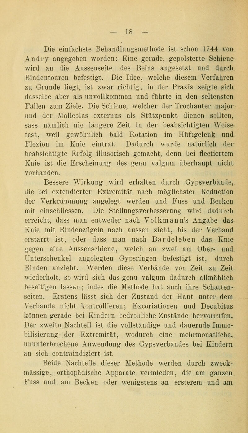 Die einfachste Behandlungsmethode ist schon 1744 von Andry angegeben worden: Eine gerade, gepolsterte Schiene wird an die Aussenseite des Beins angesetzt und durch Bindentoureu befestigt. Die Idee, welche diesem Verfahren zu Grunde liegt, ist zwar richtig, in der Praxis zeigte sich dasselbe aber als unvollkommen und führte in den seltensten Fällen zum Ziele. Die Schiene, welcher der Trochanter major- und der Malleolus exteruus als Stützpunkt dienen sollten, sass nämlich nie längere Zeit in der beabsichtigten Weise fest, weil gewöhnlich bald Rotation im Hüftgelenk und Flexion im Knie eintrat. Dadurch wurde natürlich der beabsichtigte Erfolg illusorisch gemacht, denn bei flectiertem Knie ist die Erscheinung des genu valgum überhaupt nicht vorhanden. Bessere Wirkung wird erhalten durch Gypsverbäude,. die bei extendierter Extremität nach möglichste]- Eeduction der Verkrümmung angelegt werden und Fuss und Becken mit einschliessen. Die Stellungsverbesserung wird dadurch erreicht, dass man entweder nach Volkmann's Angabe das Knie mit Bindenzügeln nach aussen zieht, bis der Verband erstarrt ist, oder dass man nach Bardeleben das Knie gegen eine Aussenschiene, welch an zwei am Ober- und Unterschenkel angelegten G-ypsringen befestigt ist, durch Binden anzieht. Werden diese Verbände von Zeit zu Zeit wiederholt, so wird sich das genu valgum dadurch allmählich beseitigen lassen; indes die Methode hat auch ihre Schatten- seiten. Erstens lässt sich der Zustand der Haut unter dem Verbände nicht kontrollieren; Excoriationen und Decubitus können gerade bei Kindein bedrohliche Zustände hervorrufen. Der zweitn Nachteil ist die vollständige und dauernde Immo- bilisierung der Extremität, wodurch eine mehrmonatliche, ununterbrochene Anwendung des Gypsverbandes bei Kindern an sich contraindiziert ist. Beide Nachteile dieser Methode werden durch zweck- mässige, orthopädische Apparate vermieden, die am ganzen Fuss und am Becken oder wenigstens an ersterem und am.