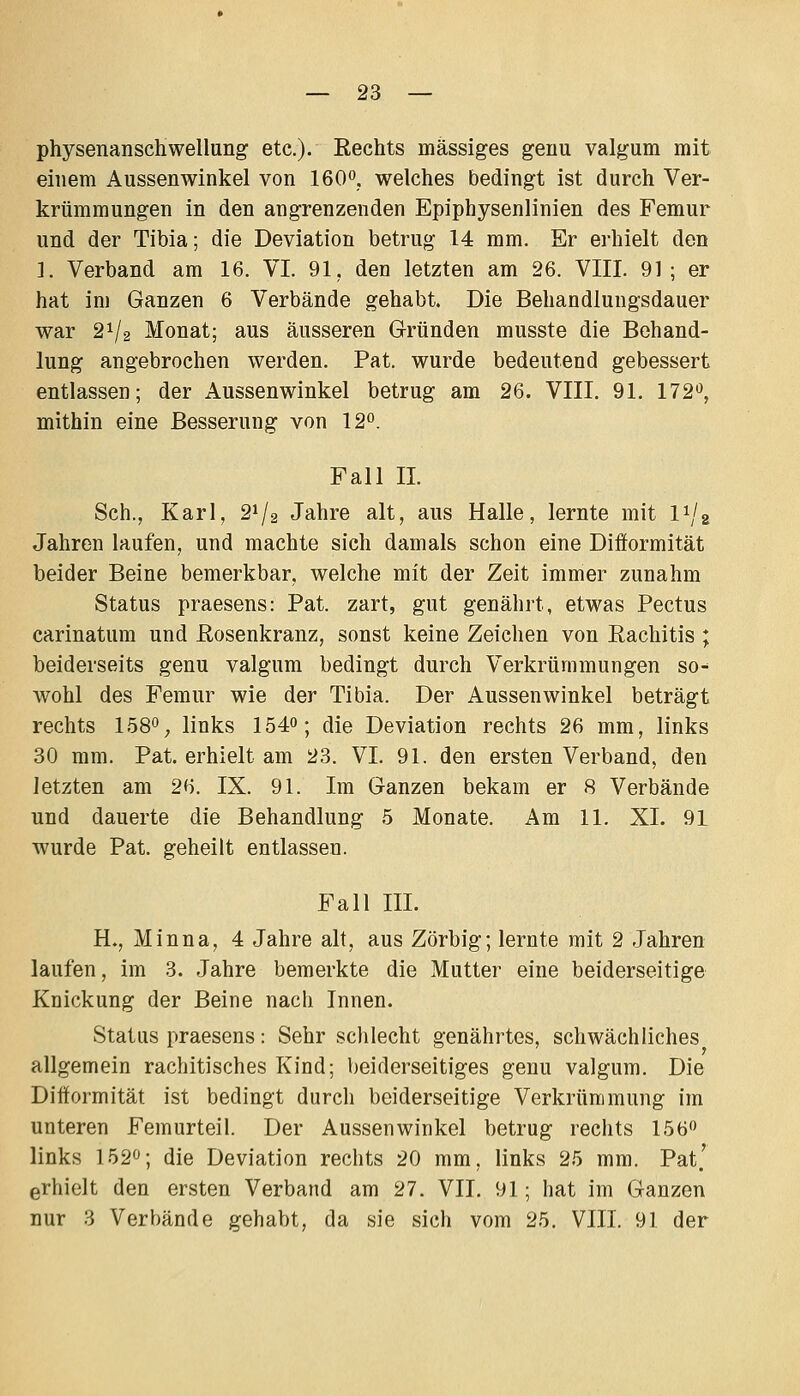 physenanschwellung etc.). Rechts massiges geuu valgum mit einem Aussenwinkel von 160. welches bedingt ist durch Ver- krümraungen in den angrenzenden Epiphysenlinien des Femur und der Tibia; die Deviation betrug 14 mm. Er erhielt den ]. Verband am 16. VI. 91, den letzten am 26. VIII. 91 ; er hat im Ganzen 6 Verbände gehabt. Die Behandlungsdauer war 21/2 Monat; aus äusseren Gründen musste die Behand- lung angebrochen werden. Pat. wurde bedeutend gebessert entlassen; der Aussenwinkel betrug am 26. VIII. 91. 172*^, mithin eine Besserung von 12^. Fall IL Seh., Karl, 2^/2 Jahre alt, aus Halle, lernte mit I1/2 Jahren laufen, und machte sich damals schon eine Difformität beider Beine bemerkbar, welche mit der Zeit immer zunahm Status praesens: Pat. zart, gut genährt, etwas Pectus carinatum und Rosenkranz, sonst keine Zeichen von Rachitis ; beiderseits genu valgum bedingt durch Verkrümmungen so-^ wohl des Femur wie der Tibia. Der Aussenwinkel beträgt rechts 158o_, links 1540; die Deviation rechts 26 mm, links 30 mm. Pat. erhielt am 23. VI. 91. den ersten Verband, den letzten am 26. IX. 91. Im Ganzen bekam er 8 Verbände und dauerte die Behandlung 5 Monate. Am 11. XL 91 wurde Pat. geheilt entlassen. Fall IIL H., Minna, 4 Jahre alt, aus Zörbig; lernte mit 2 Jahren laufen, im 3. Jahre bemerkte die Mutter eine beiderseitige Knickung der Beine nach Innen. Status praesens: Sehr schlecht genährtes, schwächliches allgemein rachitisches Kind; beiderseitiges genu valgum. Die Diftormität ist bedingt durch beiderseitige Verkrümmung im unteren Femurteil. Der Aussenwinkel betrug rechts 156 links 152^; die Deviation rechts 20 mm, links 25 mm. Pat' erhielt den ersten Verband am 27. VII. 91; hat im Ganzen nur 3 Verbände gehabt, da sie sich vom 25. VIII. 91 der