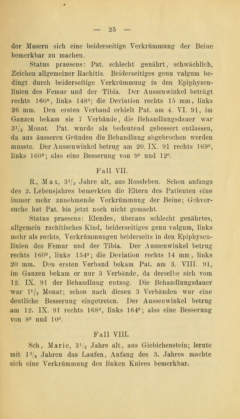der Masern sich eine beiderseitige Verkrümmung der Beine bemerkbar zu machen. Status praesens: Pat. schlecht genährt, schwächlich, Zeichen allgemeiner Rachitis. Beiderseitiges genu valgum be- dingt durch beiderseitige Verkrümmung in den Epiphysen- linien des Femur und der Tibia. Der Aussen winkel beträgt rechts 160°, links 148°; die Deviation rechts 15 mm, links 26 mm. Den ersten Verband erhielt Pat. am 4. VI. 91, im Ganzen bekam sie 7 Verbände, die Behandlungsdauer war 31/2 Monat. Pat. wurde als bedeutend gebessert entlassen, da aus äusseren Gründen die Behandlung abgebrochen werden niusste. Der Aussenwinkel betrug am 20. IX. 91 rechts 169'^, links 160; also eine Besserung von 9 und 12. Fall VII. R., Max, 31/2 Jahre alt, aus Rossleben. Schon anfangs des 2. Lebensjahres bemei'kten die Eltern des Patienten eine immer mehr zunehmende Verkrümmung der Beine; Gehver- suche hat Pat. bis jetzt noch nicht gemacht. Status praesens: Elendes, überaus schlecht genährtes, allgemein rachitisches Kind, beiderseitiges genu valgum, links mehr als rechts, Verkrümmungen beiderseits in den Epiphysen- linien des Femur und der Tibia. Der Aussenwinkel betrug rechts I6O0, links 154^^; die Deviation rechts 14 mm, links 20 mm. Den ersten Verband bekam Pat. am 3. VIII. 91, im Ganzen bekam er nur 3 Verbände, da derselbe sich vom 12. IX. 91 der Behandlung entzog. Die Behandlungsdauer war l'/2 Monat; schon nach diesen 3 Verbänden war eine deutliche Besserung eingetreten. Der Aussenwinkel betrug am 12. IX. 91 rechts 168», links 164; also eine Besserung von 80 und 10°. Fall VIII. Seh, Marie, 31/2 Jahre alt, aus Giebichenstein; lernte mit 1^/4 Jahren das Laufen, Anfang des 3. Jahres machte sich eine Verkrümmung des linken Kniees bemerkbar.
