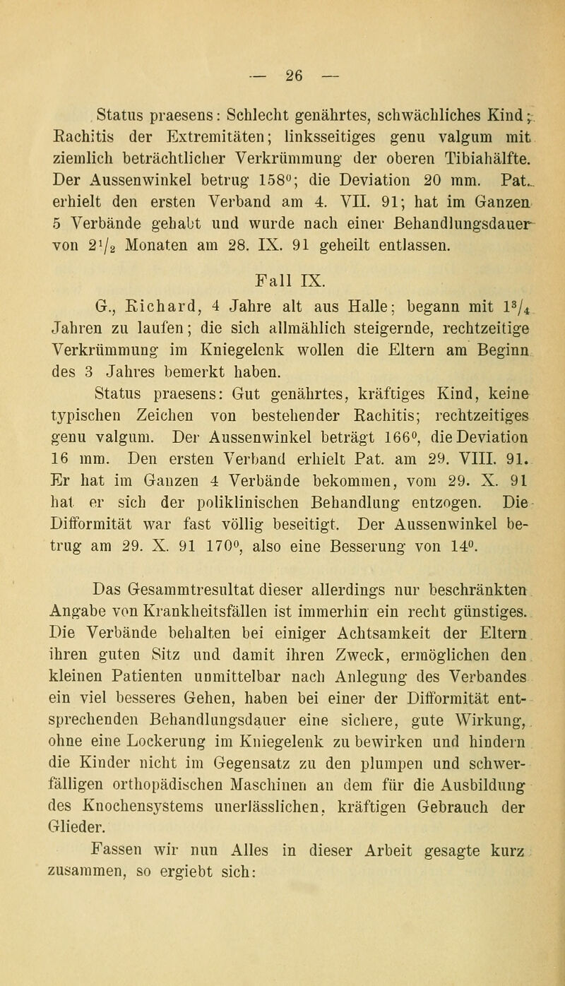 Status praesens: Schlecht genährtes, schwächliches Kind;.. Eachitis der Extremitäten; linksseitiges genu valgum mit ziemlich beträchtlicher Verkrümmung der oberen Tibiahälfte. Der Aussen Winkel betrug 158; die Deviation 20 mm. Pat^. erhielt den ersten Verband am 4. VII. 91; hat im Ganzen 5 Verbände gehabt und wurde nach einer ßehandlungsdauer- von 21/2 Monaten am 28. IX. 91 geheilt entlassen. Fall IX. G., Kichard, 4 Jahre alt aus Halle; begann mit 1^/4 Jahren zu laufen; die sich allmählich steigernde, rechtzeitige Verkrümmung im Kniegelenk wollen die Eltern am Beginn des 3 Jahres bemerkt haben. Status praesens: Gut genährtes, kräftiges Kind, keine typischen Zeichen von bestehender Rachitis; rechtzeitiges genu valgum. Der Aussenwinkel beträgt 166, die Deviation 16 mm. Den ersten Verband erhielt Pat. am 29, VIII. 91. Er hat im Ganzen 4 Verbände bekommen, vom 29. X. 91 hat er sich der poliklinischen Behandlung entzogen. Die Difformität war fast völlig beseitigt. Der Aussenwinkel be- trug am 29. X. 91 170», also eine Besserung von I40. Das Gesammtresultat dieser allerdings nur beschränkten Angabe von Krankheitsfällen ist immerhin ein recht günstiges. Die Verbände behalten bei einiger Achtsamkeit der Eltern ihren guten Sitz und damit ihren Zweck, ermöglichen den kleinen Patienten unmittelbar nach Anlegung des Verbandes ein viel besseres Gehen, haben bei einer der Difformität ent- sprechenden Behandlungsdauer eine sichere, gute Wirkung, ohne eine Lockerung im Kniegelenk zu bewirken und hindern die Kinder nicht im Gegensatz zu den plumpen und schwer- fälligen orthopädischen Maschinen an dem für die Ausbildung des Knochensystems unerlässlichen, kräftigen Gebrauch der Glieder. Fassen wir nun Alles in dieser Arbeit gesagte kurz zusammen, so ergiebt sich: