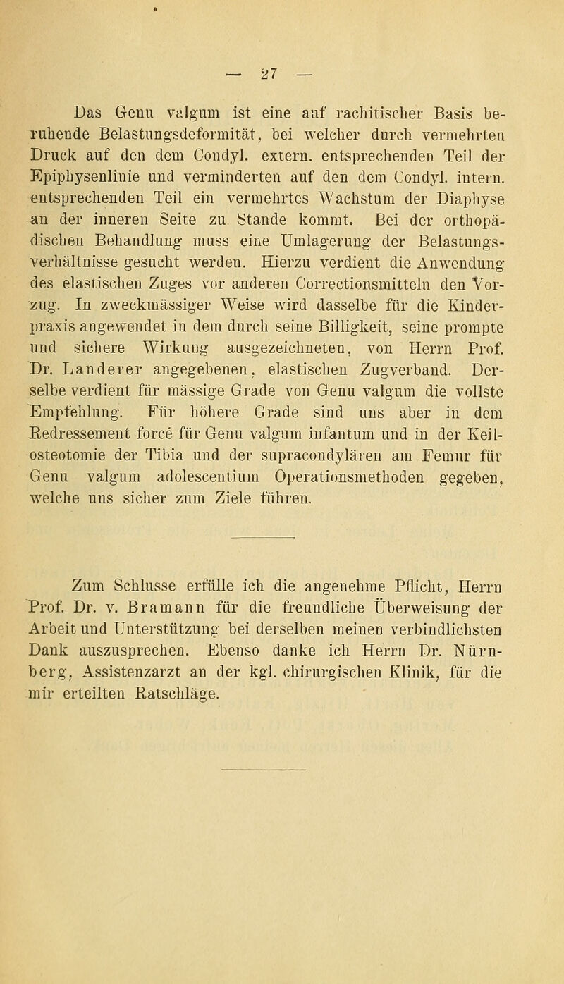 Das Genu Vcilgum ist eine auf rachitischer Basis be- ruhende Belastung-sdeformität, bei welcher durch vermehrten Druck auf den dem Condyh extern, entsprechenden Teil der Epiphysenlinie und verminderten auf den dem Condyl. intern, entsprechenden Teil ein vermehrtes Wachstum der Diaphyse an der inneren Seite zu Stande kommt. Bei der orthopä- dischen Behandlung muss eine ümlagerung der Belastungs- verhältnisse gesucht werden. Hierzu verdient die Anwendung- des elastischen Zuges vor anderen Correctionsmitteln den Vor- zug. In zweckmässiger Weise wird dasselbe für die Kinder- praxis angewendet in dem durch seine Billigkeit, seine prompte und sichere Wirkung ausgezeichneten, von Herrn Prof. Dr. Landerer angegebenen, elastischen Zugverband. Der- selbe verdient für massige Grade von Genu valgum die vollste Empfehlung. Für höhere Grade sind uns aber in dem Eedressement force für Genu valgum infantum und in der Keil- osteotomie der Tibia und der supracondylären am Femur für Genu valgum adolescentium Operationsmethoden gegeben, welche uns sicher zum Ziele führen. Zum Schlüsse erfülle ich die angenehme Pflicht, Herrn Prof. Dr. V. Bramann für die freundliche Überweisung der Arbeit und Unterstützung bei derselben meinen verbindlichsten Dank auszusprechen. Ebenso danke ich Herrn Dr. Nürn- berg, Assistenzarzt an der kgl. chirurgischen Klinik, für die mir erteilten Ratschläge.