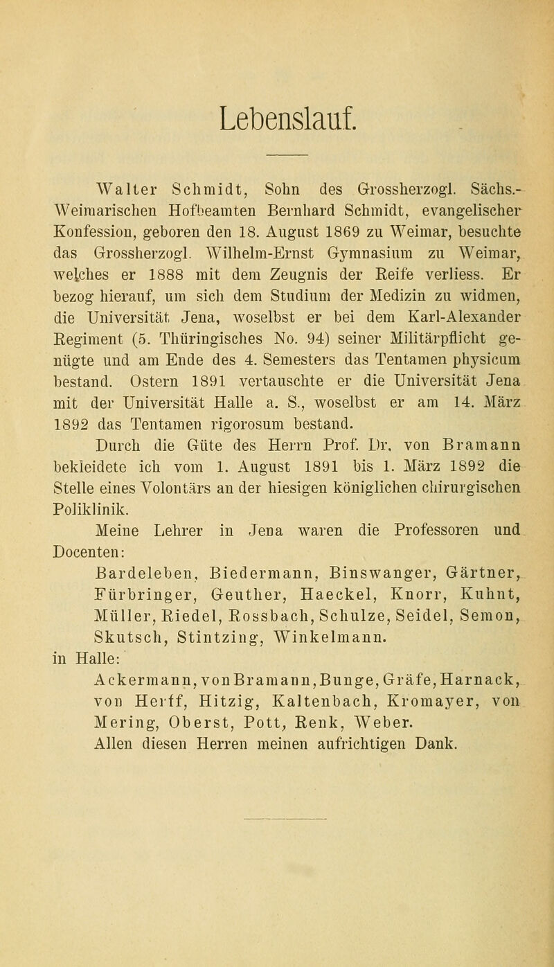 Lebenslauf. Walter Schmidt, Sohn des Grossherzogl. Sächs.- Weiraarischen Hofbeamten Bernhard Schmidt, evangelischer Konfession, geboren den 18. Angust 1869 zu Weimar, besuchte das Grossherzogl. Wilhelm-Ernst Gymnasium zu Weimar, weiches er 1888 mit dem Zeugnis der Reife verliess. Er bezog hierauf, um sich dem Studium der Medizin zu widmen, die Universität Jena, woselbst er bei dem Karl-Alexander Regiment (5. Thüringisches No. 94) seiner Militärpflicht ge- nügte und am Ende des 4. Semesters das Tentamen physicum bestand. Ostern 1891 vertauschte er die Universität Jena mit der Universität Halle a. S., woselbst er am 14. März 1892 das Tentamen rigorosum bestand. Durch die Güte des Herrn Prof. Dr. von Bramann bekleidete ich vom 1. August 1891 bis 1. März 1892 die Stelle eines Volontärs an der hiesigen königlichen chirurgischen Poliklinik. Meine Lehrer in Jena waren die Professoren und Docenten: Bardeleben, Biedermann, Binswanger, Gärtner, Fürbringer, Geuther, Haeckel, Knorr, Kuhnt, Müller, Riedel, Rossbach, Schulze, Seidel, Semon, Skutsch, Stintzing, Winkelmann, in Halle: Ackermann, von Bramann,Bunge, Gräfe, Harnack, von Hertf, Hitzig, Kaltenbach, Kromayer, von Mering, Oberst, Pott, Renk, Weber. Allen diesen Herren meinen aufrichtigen Dank.