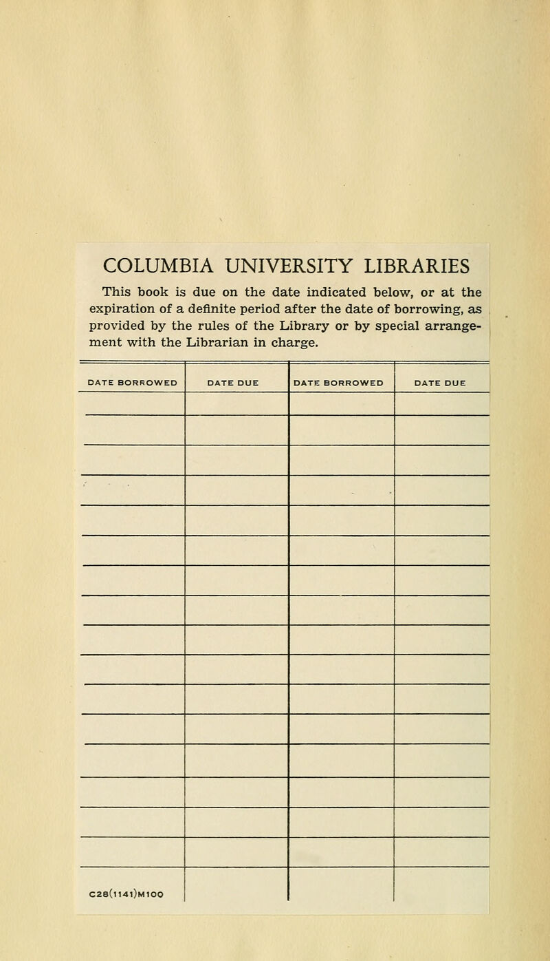 COLUMBIA UNIVERSITY LIBRARIES This book is due on the date indicated below, or at the expiration of a definite period after the date of borrowing, as provided by the rules of the Library or by special arrange- ment with the Librarian in Charge. DATE BORROWED DATE DUE DATE BORROWED DATE DUE C28(i14i)mI00