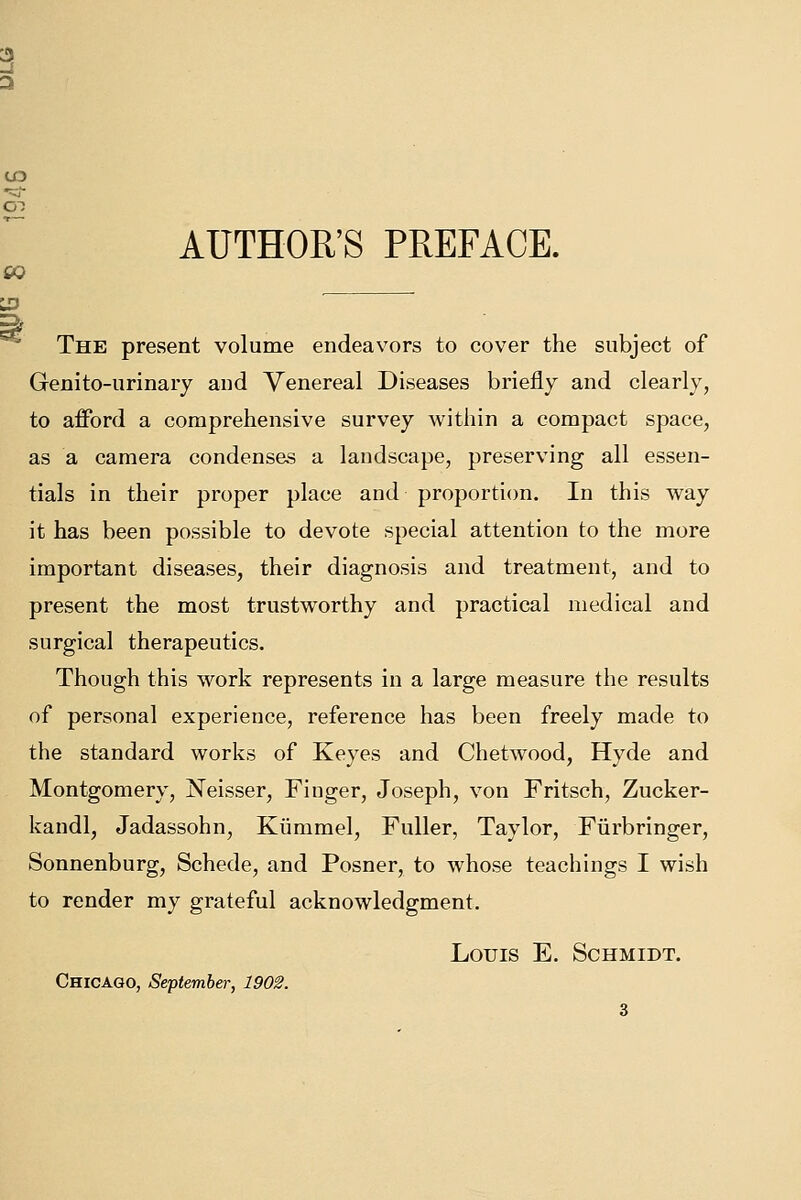 UD AUTHOR'S PREFACE. £0 The present volume endeavors to cover the subject of Genito-urinary and Venereal Diseases briefly and clearly, to afford a comprehensive survey within a compact space, as a camera condenses a landscape, preserving all essen- tials in their proper place and proportion. In this way it has been possible to devote special attention to the more important diseases, their diagnosis and treatment, and to present the most trustworthy and practical medical and surgical therapeutics. Though this work represents in a large measure the results of personal experience, reference has been freely made to the standard works of Keyes and Chetwood, Hyde and Montgomery, Neisser, Finger, Joseph, von Fritsch, Zucker- kandl, Jadassohn, Kiimmel, Fuller, Taylor, Fiirbringer, Sonnenburg, Schede, and Posner, to whose teachings I wish to render my grateful acknowledgment. Louis E. Schmidt. Chicago, September, 1902.