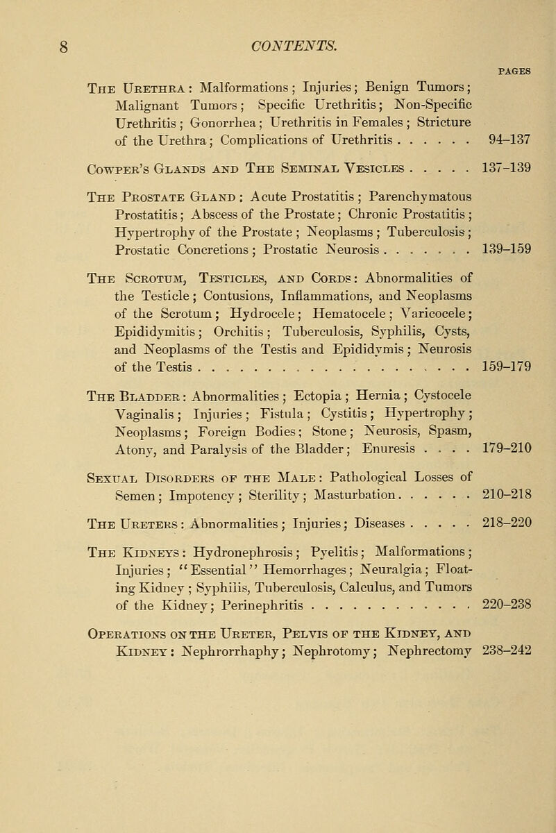 PAGES The Urethra : Malformations ; Injuries ; Benign Tumors; Malignant Tumors; Specific Urethritis; Non-Specific Urethritis ; Gonorrhea; Urethritis in Females ; Stricture of the Urethra; Complications of Urethritis 94-137 C!owper's Glands and The Seminal Vesicles 137-139 The Prostate Gland; A cute Prostatitis ; Parenchymatous Prostatitis; Abscess of the Prostate; Chronic Prostatitis; Hypertrophy of the Prostate ; Neoplasms ; Tuberculosis; Prostatic Concretions ; Prostatic Keurosis ....... 139-159 The ScROTtrii, Testicles, and Cords: Abnormalities of the Testicle; Contusions, Inflammations, and Neoplasms of the Scrotum; Hydrocele; Hematocele; Varicocele; Epididymitis; Orchitis; Tuberculosis, Syphilis, Cysts, and Neoplasms of the Testis and Epididymis; Neurosis of the Testis 159-179 The Bladder : Abnormalities ; Ectopia ; Hernia; Cystocele Vaginalis; Injuries; Fistula; Cystitis; Hypertrophy; Neoplasms; Foreign Bodies; Stone; Neurosis, Spasm, Aton}-, and Paralysis of the Bladder; Enuresis .... 179-210 Sexual Disorders of the Male : Pathological Losses of Semen; Impotency ; Sterility; Masturbation 210-218 The Ureters : Abnormalities ; Injuries; Diseases 218-220 The Kidneys : Hydronephrosis ; Pyelitis; Malformations ; Injuries; Essential Hemorrhages; Neuralgia; Float- ing Kidney ; Syphilis, Tuberculosis, Calculus, and Tumors of the Kidney; Perinephritis 220-238 Operations on the Ureter, Pelvis of the Kidney, and Kidney: Nephrorrhaphy; Nephrotomy; Nephrectomy 238-242