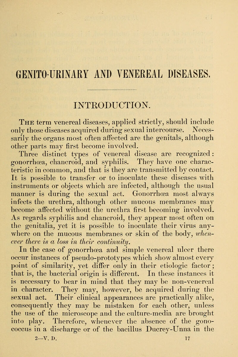 GENITOURINARY AND VENEREAL DISEASES. INTRODUCTION. The term venereal diseases, applied strictly, should include only those diseases acquired during sexual intercourse. Neces- sarily the organs most often affected are the genitals, although other parts may first become involved. Three distinct types of venereal disease are recognized : gonorrhoea, chancroid, and syphilis. They have one charac- teristic in common, and that is they are transmitted by contact. It is possible to transfer or to inoculate these diseases with instruments or objects which are infected, although the usual manner is during the sexual act. Gonorrhoea most always infects the urethra, although other mucous membranes may become affected without the urethra first becoming involved. As regards syphilis and chancroid, they appear most often on the genitalia, yet it is possible to inoculate their virus any- where on the mucous membranes or skin of the body, when- ever there is a loss in their continuity. In the case of gonorrhoea and simple venereal ulcer there occur instances of pseudo-prototypes which show almost every point of similarity, yet differ only in their etiologic factor; that is, the bacterial origin is different. In these instances it is necessary to bear in mind that they may be non-venereal in character. They may, however, be acquired during the sexual act. Their clinical appearances are practically alike, consequently they may be mistaken for each other, unless the use of the microscope and the culture-media are brought into play. Therefore, whenever the absence of the gono- coccus in a discharge or of the bacillus Ducrey-Unna in the