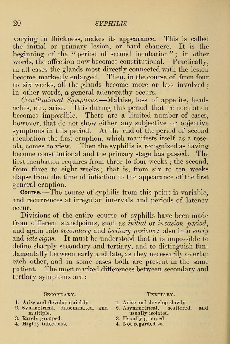 varying in thickness, makes its appearance. This is called the initial or primary lesion, or hard chancre. It is the beginning of the  period of second incubation  ; in other words, the affection now becomes constitutional. Practically, in all cases the glands most directly connected with the lesion become markedly enlarged. Then, in the course of from four to six weeks, all the glands become more or less involved ; in other words, a general adenopathy occurs. Constitutional (Symptoms.—Malaise, loss of appetite, head- aches, etc., arise. It is during this period that reinoculation becomes impossible. There are a limited number of cases, however, that do not show either any subjective or objective symptoms in this period. At the end of the period of second incubation the first eruption, which manifests itself as a rose- ola, comes to view. Then the syphilis is recognized as having become constitutional and the primary stage has passed. The first incubation requires from three to four weeks ; the second, from three to eight weeks; that is, from six to ten w'eeks elapse from the time of infection to the appearance of the first general eruption. Course.—The course of syphilis from this point is variable, and recurrences at irregular intervals and periods of latency occur. Divisions of the entire course of syphilis have been made from different standpoints, such as initial or invasion period, and again into secondary and tertiary periods ; also into early and late signs. It must be understood that it is impossible to define sharply secondary and tertiary, and to distinguish fun- damentally between early and late, as they necessarily overlap each other, and in some cases both are present in the same patient. The most marked differences between secondary and tertiary symptoms are : Secondary. Teetiaky. 1. 2. 3. 4. Arise aud develop quickly. Symmetrical, disseminated, and multiple. Earely grouped. Highly infectious. 1. 2. 3. 4. Arise and develop slowly. Asymmetrical, scattered, usually isolated. Usually grouped. Not regarded so. and