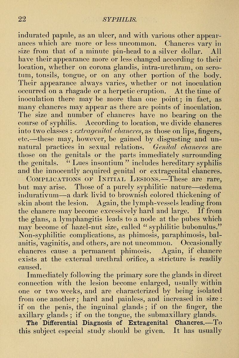 indurated papule, us an ulcer, and with various other appear- ances which are more or less uncommon. Chancres vary in size from that of a minute pin-head to a silver dollar. All have their appearance more or less changed according to their location, whether on corona glandis, intra-urethram, on scro- tum, tonsils, tongue, or on any other portion of the body. Their appearance always varies, whether or not inoculation occurred on a rhagade or a herpetic eruption. At the time of inoculation there may be more than one point; in fact, as many chancres may appear as there are points of inoculation. The size and number of chancres have no bearing on the course of syphilis. According to location, we divide chancres into two classes : extragenital chancres, as those on lips, fingers, etc.—these may, however, be gained by disgusting and un- natural practices in sexual relations. Genital chancres are those on the genitals or the parts immediately surrounding the genitals.  Lues insontium  includes hereditary syphilis and the innocently acquired genital or extragenital <3hancres. Complications of Initial Lesions.—These are rare, but may arise. Those of a purely syphilitic nature—cedema indurativum—a dark livid to brownish colored thickening of skin about the lesion. Again, the lymph-vessels leading from the chancre may become excessively hard and large. If from the glans, a lymphangitis leads to a node at the pubes which may become of hazel-nut size, called syphilitic bubonulus. Non-syphilitic complications, as phimosis, paraphimosis, bal- anitis, vaginitis, and others, are not uncommon. Occasionally chancres cause a permanent phimosis. Again, if chancre exists at the external urethral orifice, a stricture is readily caused. Immediately following the primary sore the glands in direct connection with the lesion become enlarged, usually within one or two weeks, and are characterized by being isolated from one another; hard and painless, and increased in size : if on the penis, the inguinal glands; if on the finger, the axillary glands ; if on the tongue, the submaxillary glands. The Differential Diagnosis of Extragenital Chancres.—To this subject especial study should be given. It has usually