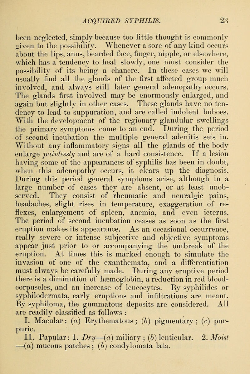 been neglected, simply because too little thought is commonly given to the possibility. Whenever a sore of any kind occurs about the lips, anus, bearded face, finger, nipple, or elsewhere, which has a tendency to heal slowly, one must consider the possibility of its being a chancre. In these cases we w^ll usually find all the glands of the first aflPected group much involved, and always still later general adenopathy occurs. The glands first involved may be enormously enlarged, and again but slightly in other cases. These glands have no ten- dency to lead to suppuration, and are called indolent buboes. With the development of the regionary glandular swellings the primary symptoms come to an end. During the period of second incubation the multiple general adenitis sets in. Without any inflammatory signs all the glands of the body enlarge painlessly and are of a hard consistence. If a lesion having some of the appearances of syphilis has been in doubt, when this adenopathy occurs, it clears up the diagnosis. During this period general symptoms arise, although in a large number of cases they are absent, or at least unob- served. They consist of rheumatic and neuralgic pains, headaches, slight rises in temperature, exaggeration of re- flexes, enlargement of spleen, anemia, and even icterus. The period of second incubation ceases as soon as the first eruption makes its appearance. As an occasional occurrence, really severe or intense subjective and objective symptoms appear just prior to or accompanying the outbreak of the eruption. At times this is marked enough to simulate the invasion of one of the exanthemata, and a differentiation must always be carefully made. During any eruptive period there is a diminution of haemoglobin, a reduction in red blood- corpuscles, and an increase of leucocytes. By syphilides or syphilodermata, early eruptions and infiltrations are meant. By syphiloma, the gummatous deposits are considered. All are readily classified as follows : I. Macular: (a) Erythematous ; (6) pigmentary; (c) pur- puric. II. Papular: 1. Dr^/—(«) miliary ; (6) lenticular. 2. Moist —(a) mucous patches ; (6j condylomata lata.