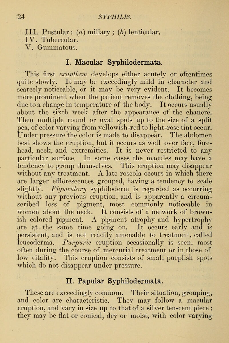 III. Pustular : (a) miliary ; (6) lenticular. IV. Tubercular. V. Gummatous. I. Macular Syphilodermata. This first exanthem develops either acutely or oftentimes quite slowly. It may be exceedingly mild in character and scarcely noticeable, or it may be very evident. It becomes more prominent when the patient removes the clothing, being due to a change in temperature of the body. It occurs usually about the sixth week after the appearance of the chancre. Then multiple round or oval spots up to the size of a split pea, of color varying from yellowish-red to light-rose tint occur. Under pressure the color is made to disappear. The abdomen best shows the eruption, but it occurs as well over face, fore- head, neck, and extremities. It is never restricted to any particular surface. In some cases the macules may have a tendency to group themselves. This eruption may disappear without any treatment. A late roseola occurs in which there are larger efflorescences grouped, having a tendency to scale slightly. Pigmentary syphiloderm is regarded as occurring Avithout any previous eruption, and is apparently a circum- scribed loss of pigment, most commonly noticeable in women about the neck. It consists of a network of brown- ish colored pigment. A pigment atrophy and hypertrophy are at the same time going on. It occurs early and is persistent, and is not readily amenable to treatment, called leucoderma. Purpuric eruption occasionally is seen, most often during the course of mercurial treatment or in those of low vitality. This eruption consists of small purplish spots which do not disappear under pressure. II. Papular Syphilodermata. These are exceedingly common. Their situation, grouping, and color are characteristic. They may follow a macular eruption, and vary in size up to that of a silver ten-cent piece ; they may be flat or conical, dry or moist, with color varying