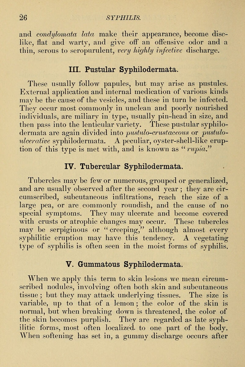 and condylomata lata make their appearance, become disc- like, flat and warty, and give off an offensive odor and a thin, serous to seropnrulent, very highly infective discharge. III. Pustular Syphilodermata. These usually follow papules, but may arise as pustules. External application and internal medication of various kinds may be the cause of the vesicles, and these in turn be infected. They occur most commonly in unclean and poorly nourished individuals, are miliary in type, usually pin-head in size, and then pass into the lenticular variety. These pustular syphilo- dermata are again divided into pustulo-crustaceous or pustulo- nlcerative syphilodermata. A peculiar, oyster-shell-like erup- tion of this type is met with, and is known as  rupia. IV. Tubercular Syphilodermata. Tubercles may be few or numerous, grouped or generalized, and are usually observed after the second year ; they are cir- cumscribed, subcutaneous infiltrations, reach the size of a large pea, or are commonly roundish, and the cause of no special symptoms. They may ulcerate and become covered with crusts or atrophic changes may occur. These tubercles may be serpiginous or  creeping, although almost every syphilitic eruption may have this tendency. A vegetating type of syphilis is often seen in the moist forms of syphilis. V. Gummatous Syphilodermata. When we apply this term to skin lesions we mean circum- scribed nodules, involving often both skin and subcutaneous tissue ; but they may attack underlying tissues. The size is variable, up to that of a lemon; the color of the skin is normal, but when breaking down is threatened, the color of the skin becomes purplish. They are regarded as late syph- ilitic forms, most often localized, to one part of the body. When softening has set in, a gummy discharge occurs after