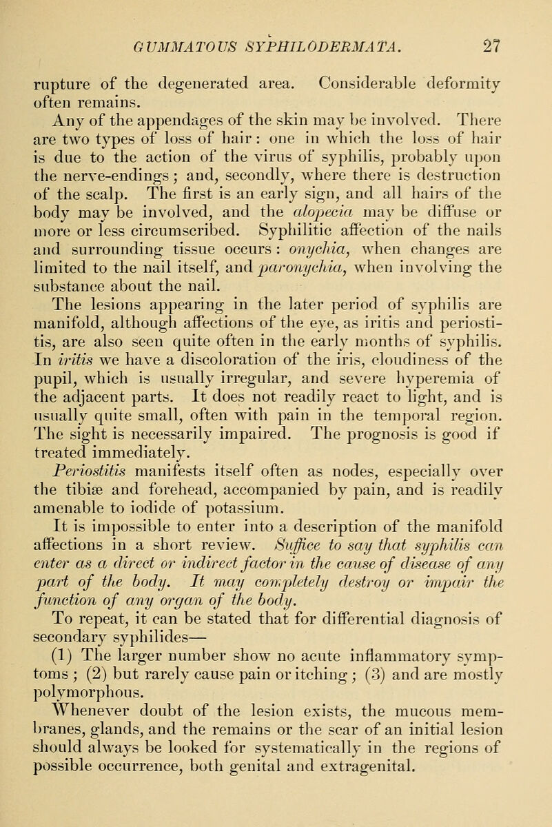 rupture of the degenerated area. Considerable deformity often remains. Any of the appendages of the skin may be involved. There are two types of loss of hair: one in which the loss of hair is due to the action of the virus of syphilis, probably upon the nerve-endings; and, secondly, where there is destruction of the scalp. The first is an early sign, and all hairs of the body may be involved, and the alopecia may be diffuse or more or less circumscribed. Syphilitic affection of the nails and surrounding tissue occurs : onychia, when changes are limited to the nail itself, and paronychia, when involving the substance about the nail. The lesions appearing in the later period of syphilis are manifold, although affections of the eye, as iritis and periosti- tis, are also seen quite often in the early months of syphilis. In iritis we have a discoloration of the iris, cloudiness of the pupil, which is usually irregular, and severe hyperemia of the adjacent parts. It does not readily react to light, and is usually quite small, often with pain in the temporal region. The sight is necessarily impaired. The prognosis is good if treated immediately. Periostitis manifests itself often as nodes, especially over the tibiae and forehead, accompanied by pain, and is readily amenable to iodide of potassium. It is impossible to enter into a description of the manifold affections in a short review. Sujfice to say that syphilis can enter as a direct or indirect factor in the cause of disease of any part of the body. It may completely destroy or impair the function of any organ of the body. To repeat, it can be stated that for differential diagnosis of secondary syphilides— (1) The larger number show no acute inflammatory symp- toms ; (2) but rarely cause pain or itching; (3) and are mostly polymorphous. Whenever doubt of the lesion exists, the mucous mem- branes, glands, and the remains or the scar of an initial lesion should always be looked for systematically in the regions of possible occurrence, both genital and extragenital.