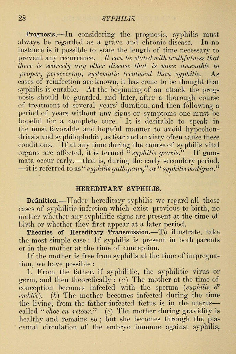 Prognosis.—In considering the prognosis, syphilis must always be regarded as a grave and chronic disease. In no instance is it possible to state the length of time necessary to prevent any recurrence. It can be stated with truthfulness that there is searcely any other disease that is more amenable to proper, persevering, systematic treatment than syphilis. As cases of reinfection are known, it has come to be thought that syphilis is curable. At the beginning of an attack the prog- nosis should be guarded, and later, after a thorough course of treatment of several years' duration, and then follovi^ing a period of years without any signs or symptoms one must be hopeful for a complete cure. It is desirable to speak in the most favorable and hopeful manner to avoid hypochon- driasis and syphilophobia, as fear and anxiety often cause these conditions. If at any time during the course of syphilis vital organs are affected, it is termed  syphilis gravis.^' If gum- mata occur early,—that is, during the early secondary period, —it is referred to as ^'syphilisgallopans, or syphilis maligna^ HEREDITARY SYPHILIS. Definition.—Under hereditary syphilis we regard all those cases of syphilitic infection which exist previous to birth, no matter whether any syphilitic signs are present at the time of birth or whether they first appear at a later period. Theories of Hereditary Transmission.—To illustrate, take the most simple case : If syphilis is present in both parents or in the mother at the time of conception. If the mother is free from syphilis at the time of impregna- tion, we have possible : 1. From the father, if syphilitic, the syphilitic virus or germ, and then theoretically : («) The mother at the time of conception becomes infected with the sperm a {syphilis d' embUe). (6) The mother becomes infected during the time the living, from-the-father-infected foetus is in the uterus— called '' choc en retour (c) The mother during gravidity is healthy and remains so ; but she becomes through the pla- cental circulation of the embryo immune against syphilis,