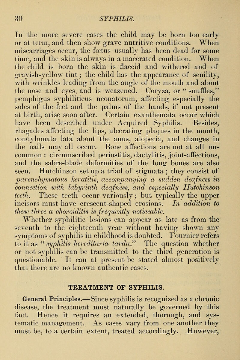 In the more severe cases the child may be born too early or at term, and then show grave nutritive conditions. When miscarriages occur, the foetus usually has been dead for some time, and the skin is always in a macerated condition. When the child is born the skin is flaccid and withered and of grayish-yellow tint; the child has the appearance of senility, with wrinkles leading from the angle of the mouth and about the nose and eyes, and is weazened. Coryza, or  snuffles, pemphigus syphiliticus neonatorum, affecting especially the soles of the feet and the palms of the hands, if not present at birth, arise soon after. Certain exanthemata occur which have been described under Acquired Syphilis. Besides, rhagades affecting the lips, ulcerating plaques in the mouthy condylomata lata about the anus, alopecia, and changes in the nails may all occur. Bone affections are not at all un- common : circumscribed periostitis, dactylitis, joint-affections, and the sabre-blade deformities of the long bones are also seen. Hutchinson set up a triad of stigmata ; they consist of parenohymatous keratitis, accompanying a sudden deafness in connection with labyrinth deafness, and especially Hutchinson teeth. These teeth occur variously; but typically the upper incisors must have crescent-shaped erosions. In addition to these three a choroiditis is fi^equently noticeable. Whether syphilitic lesions can appear as late as from the seventh to the eighteenth year without having shown any symptoms of syphilis in childhood is doubted. Fournier refers to it as  syphilis hereditaria tarda.'' The question whether or not syphilis can be transmitted to the third generation is questionable. It can at present be stated almost positively that there are no known authentic cases. TREATMENT OF SYPHILIS. General Principles.—Since syphilis is recognized as a chronic disease, the treatment must naturally be governed by this fact. Hence it requires an extended, thorough, and sys- tematic management. As cases vary from one another they must be, to a certain extent, treated accordingly. However,